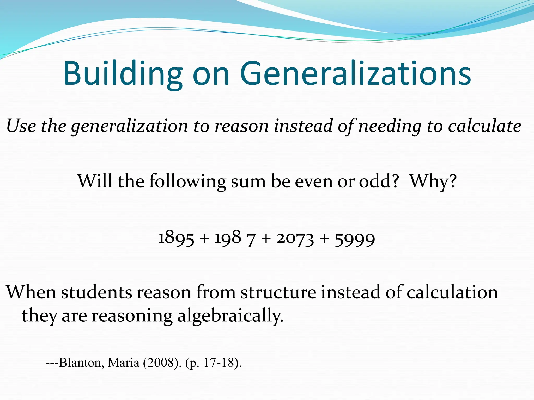 Building on Generalizations
Use the generalization to reason instead of needing to calculate
Will the following sum be even or odd? Why?
1895 + 198 7 + 2073 + 5999
When students reason from structure instead of calculation
they are reasoning algebraically.
---Blanton, Maria (2008). (p. 17-18).
 