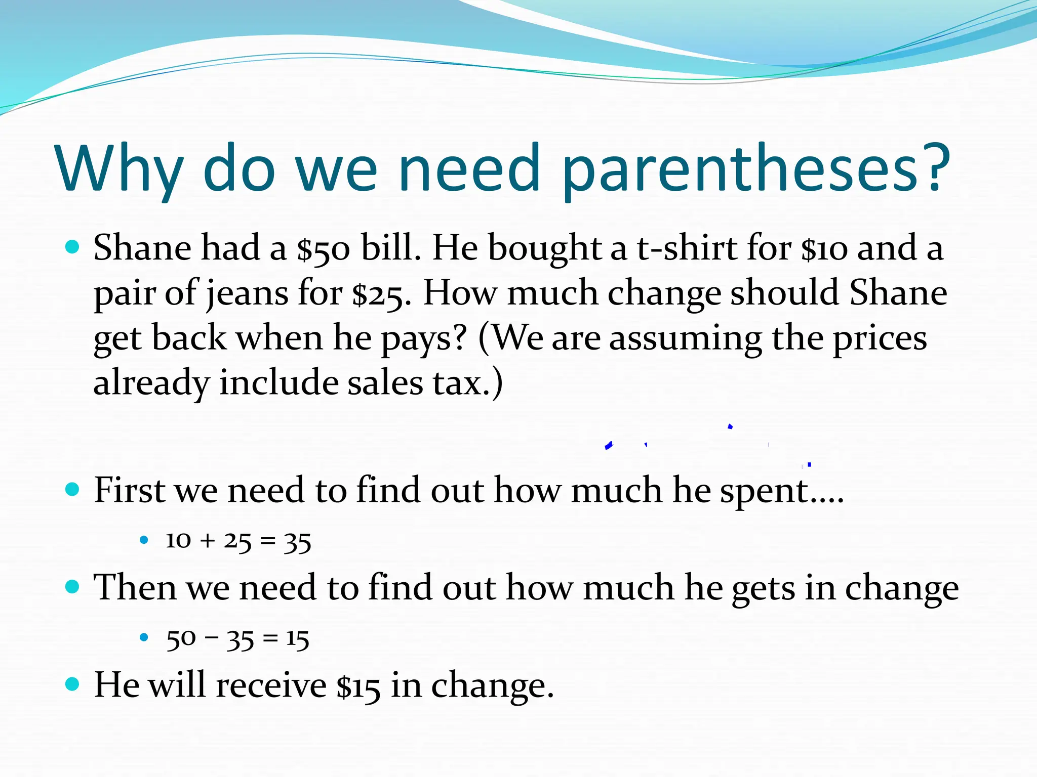 Why do we need parentheses?
 Shane had a $50 bill. He bought a t-shirt for $10 and a
pair of jeans for $25. How much change should Shane
get back when he pays? (We are assuming the prices
already include sales tax.)
 First we need to find out how much he spent….
 10 + 25 = 35
 Then we need to find out how much he gets in change
 50 – 35 = 15
 He will receive $15 in change.
 