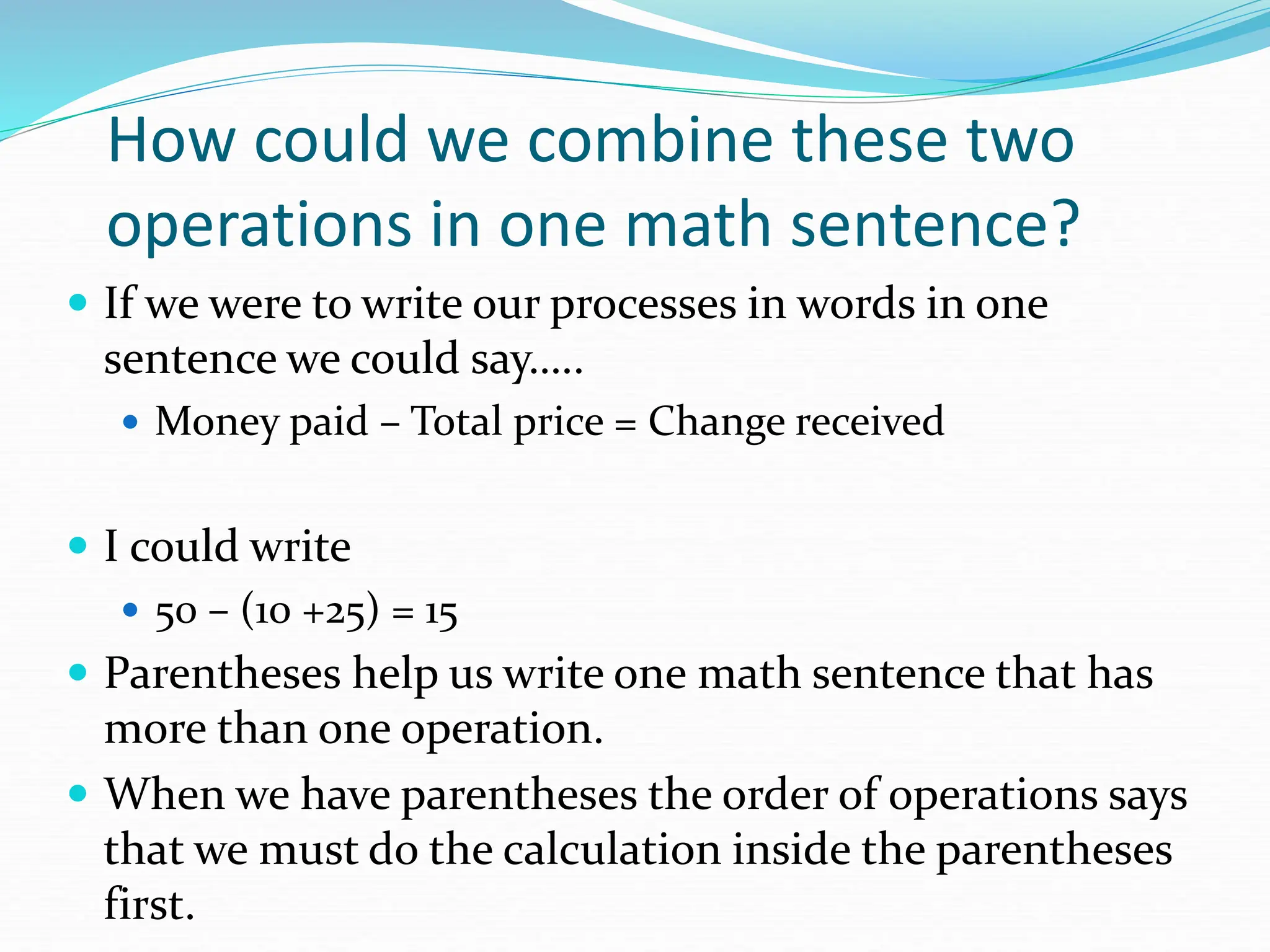 How could we combine these two
operations in one math sentence?
 If we were to write our processes in words in one
sentence we could say…..
 Money paid – Total price = Change received
 I could write
 50 – (10 +25) = 15
 Parentheses help us write one math sentence that has
more than one operation.
 When we have parentheses the order of operations says
that we must do the calculation inside the parentheses
first.
 