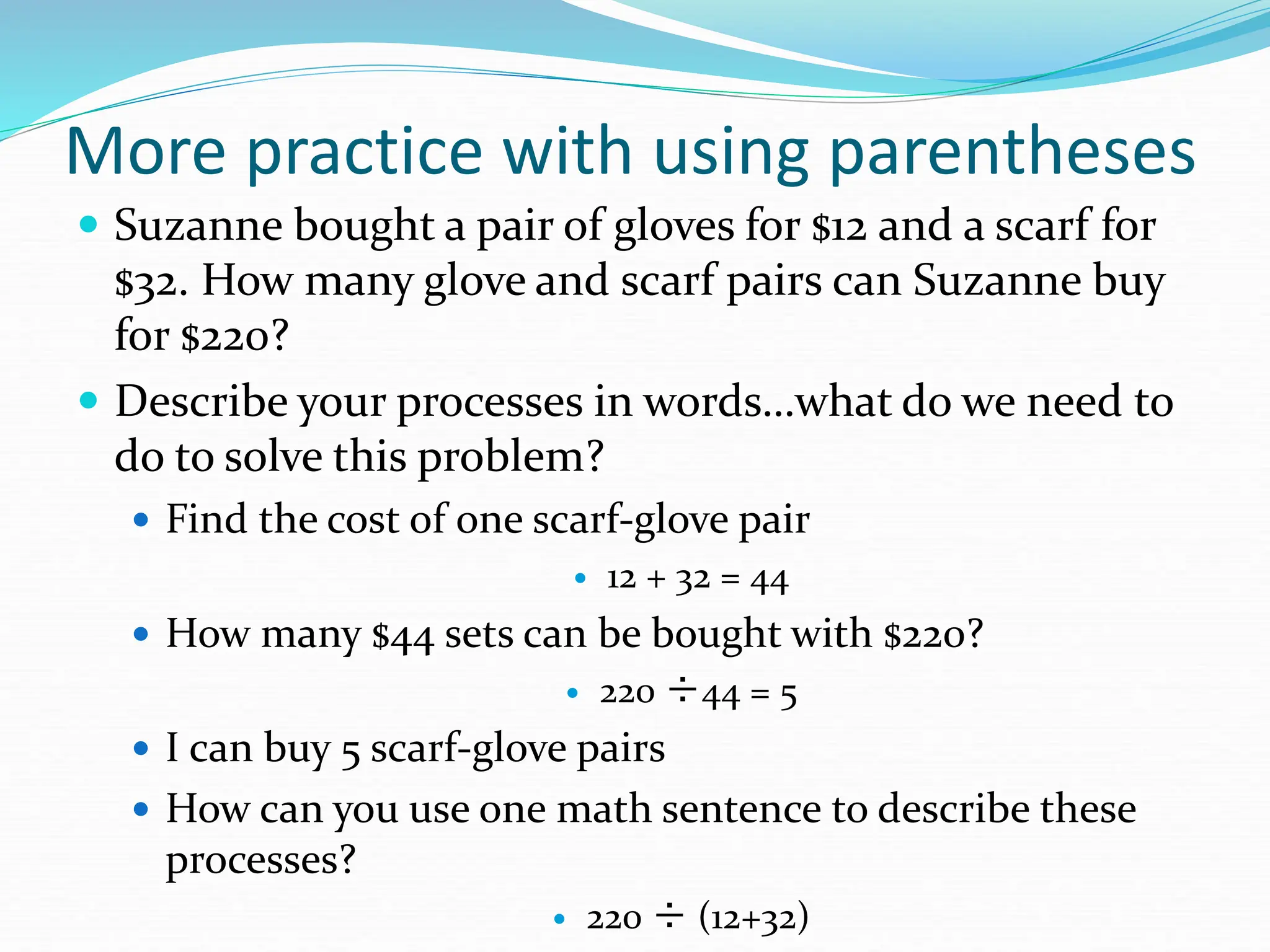 More practice with using parentheses
 Suzanne bought a pair of gloves for $12 and a scarf for
$32. How many glove and scarf pairs can Suzanne buy
for $220?
 Describe your processes in words…what do we need to
do to solve this problem?
 Find the cost of one scarf-glove pair
 12 + 32 = 44
 How many $44 sets can be bought with $220?
 220 ÷44 = 5
 I can buy 5 scarf-glove pairs
 How can you use one math sentence to describe these
processes?
 220 ÷ (12+32)
 