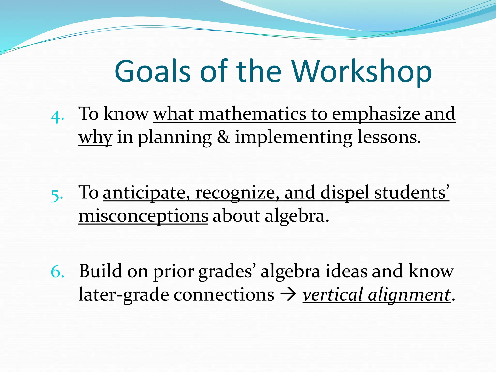Goals of the Workshop
4. To know what mathematics to emphasize and
why in planning & implementing lessons.
5. To anticipate, recognize, and dispel students’
misconceptions about algebra.
6. Build on prior grades’ algebra ideas and know
later-grade connections  vertical alignment.
 