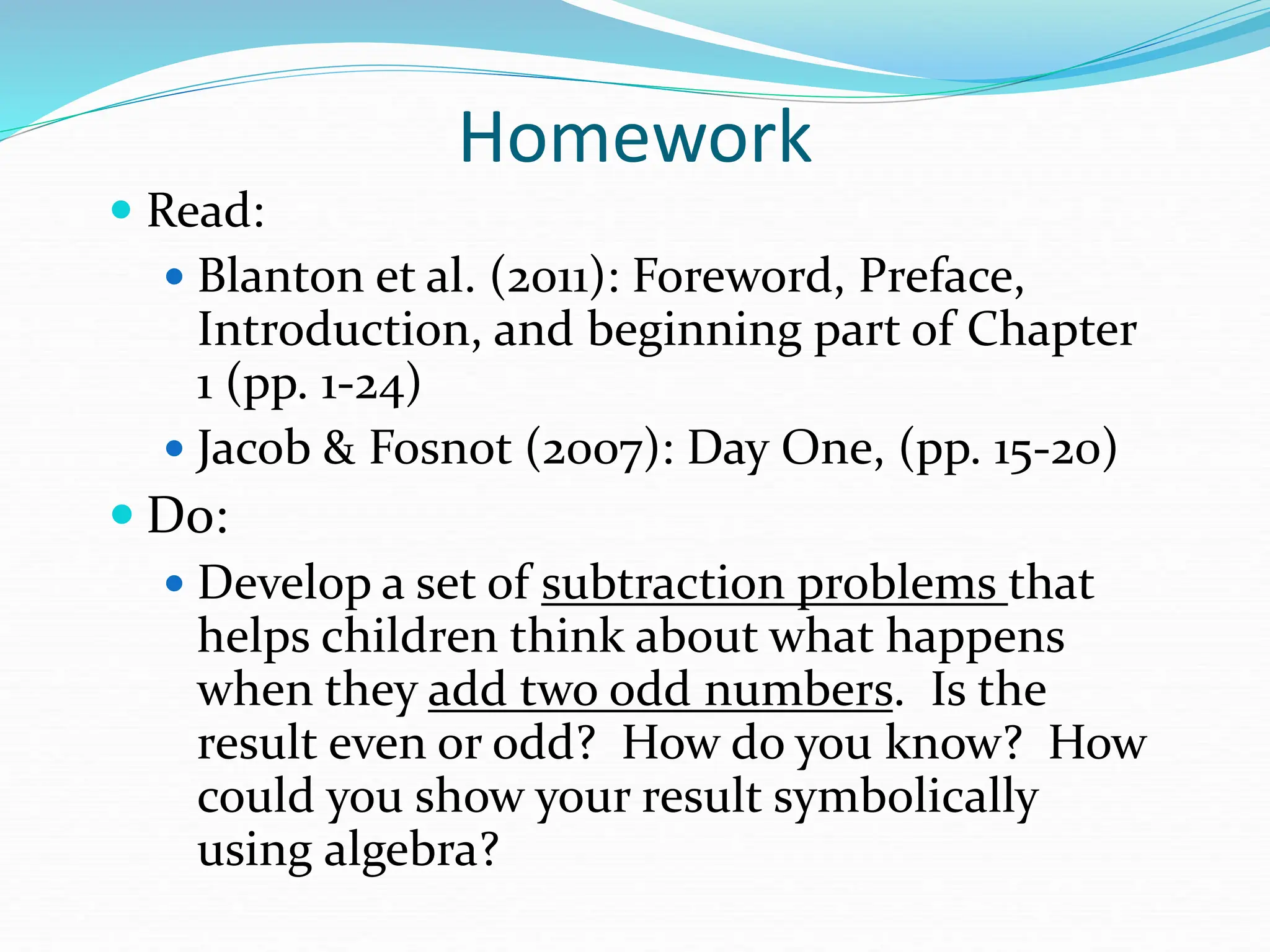 Homework
 Read:
 Blanton et al. (2011): Foreword, Preface,
Introduction, and beginning part of Chapter
1 (pp. 1-24)
 Jacob & Fosnot (2007): Day One, (pp. 15-20)
 Do:
 Develop a set of subtraction problems that
helps children think about what happens
when they add two odd numbers. Is the
result even or odd? How do you know? How
could you show your result symbolically
using algebra?
 