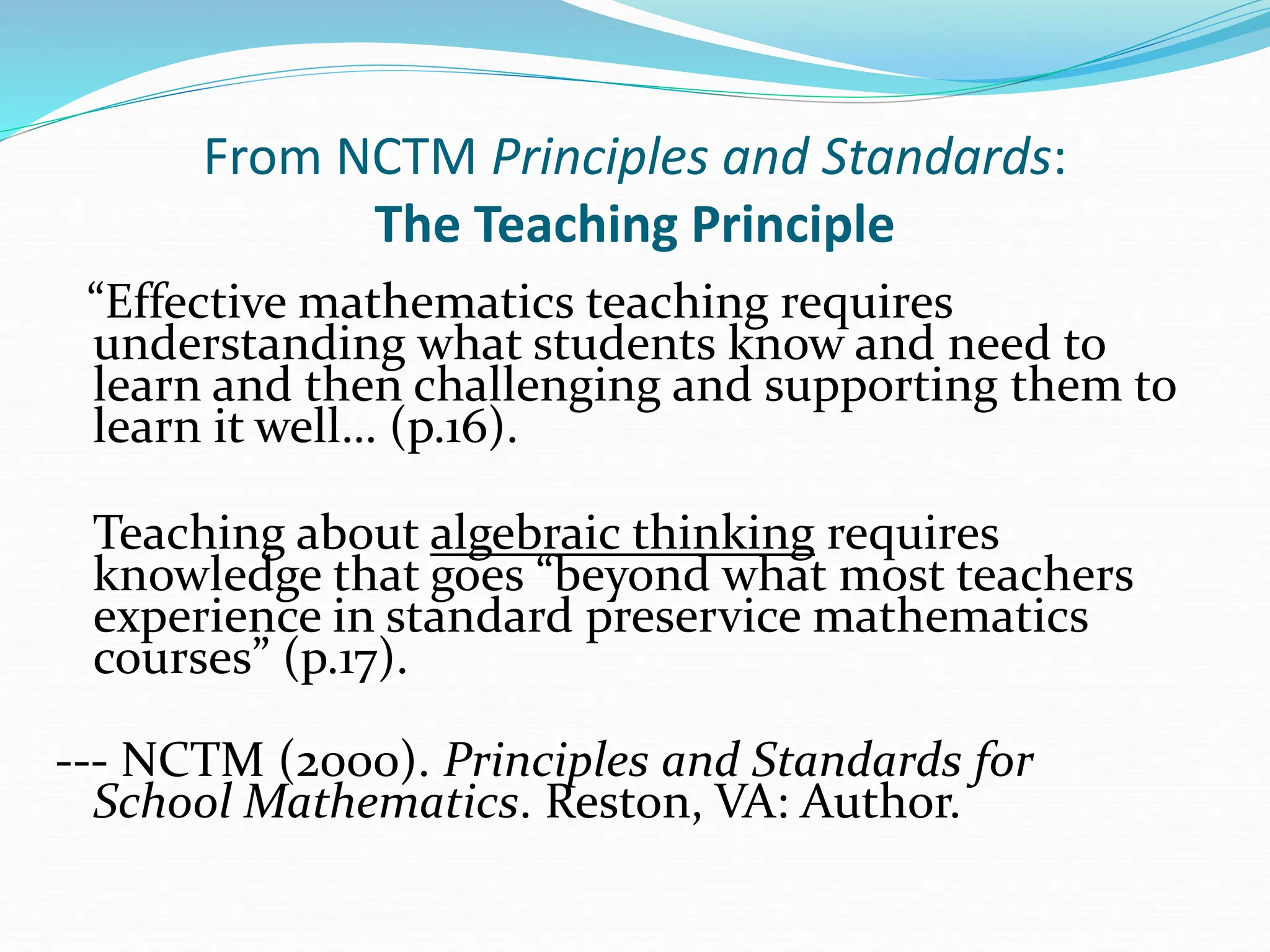 From NCTM Principles and Standards:
The Teaching Principle
“Effective mathematics teaching requires
understanding what students know and need to
learn and then challenging and supporting them to
learn it well… (p.16).
Teaching about algebraic thinking requires
knowledge that goes “beyond what most teachers
experience in standard preservice mathematics
courses” (p.17).
--- NCTM (2000). Principles and Standards for
School Mathematics. Reston, VA: Author.
 