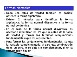 Formas Normales
Dada una tabla de verdad también es posible
obtener la forma algebraica.
 Existen
2 métodos para identiﬁcar la forma
algebraica: la forma normal disyuntiva y la forma
normal conjuntiva.
 En el caso de la forma normal disyuntiva, es
necesario identiﬁcar los 1’s que resultan de la tabla
de verdad y formar los términos (conjunciones
fundamentales) que los representan.
 Para formar las conjunciones fundamentales, se usa
la variable complementada si para esa combinación
tiene un cero, o se deja sin complementar, si en la
combinación hay un 1.


 