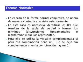 Formas Normales






En el caso de la forma normal conjuntiva, se opera
de manera contraria a la vista anteriormente.
En este caso es necesario identiﬁcar los 0’s que
resultan de la tabla de verdad y formar los
términos
(disyunciones
fundamentales
o
maxtérminos) que los representan.
Para ello se utiliza la variable complementada si
para esa combinación tiene un 1, o se deja sin
complementar si en la combinación hay un 0.

 