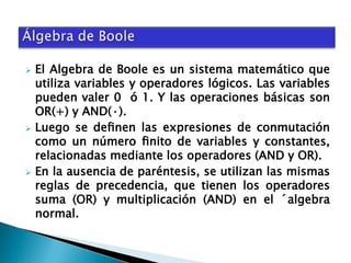 





El Algebra de Boole es un sistema matemático que
utiliza variables y operadores lógicos. Las variables
pueden valer 0 ó 1. Y las operaciones básicas son
OR(+) y AND(·).
Luego se deﬁnen las expresiones de conmutación
como un número ﬁnito de variables y constantes,
relacionadas mediante los operadores (AND y OR).
En la ausencia de paréntesis, se utilizan las mismas
reglas de precedencia, que tienen los operadores
suma (OR) y multiplicación (AND) en el ´algebra
normal.

 
