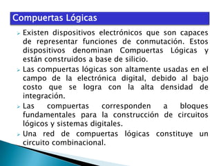 Compuertas Lógicas
Existen dispositivos electrónicos que son capaces
de representar funciones de conmutación. Estos
dispositivos denominan Compuertas Lógicas y
están construidos a base de silicio.
 Las compuertas lógicas son altamente usadas en el
campo de la electrónica digital, debido al bajo
costo que se logra con la alta densidad de
integración.
 Las
compuertas
corresponden
a
bloques
fundamentales para la construcción de circuitos
lógicos y sistemas digitales.
 Una red de compuertas lógicas constituye un
circuito combinacional.


 
