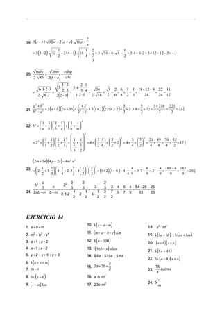 (       )          (   )
19. 3 c − b ⋅ 32m − 2 d − a ⋅ 16 p −
                                           2
                                           n

       = 3 (3 − 2)⋅ 32 ⋅ − 2 (4 − 1)⋅ 16 ⋅ − = 3⋅ 16 − 6 ⋅ 4 − = 3⋅ 4 − 6 ⋅ 2 − 3 = 12 − 12 − 3 = − 3
                        1                 1 2                 6
                        2                 4 2                 2
                                             3

         6abc   3mn cdnp
20.           +        −
       2 ⋅ 8b 2(b − a ) abc
                       1 2           2 1
                     3⋅ ⋅
               6 ⋅ 1⋅ 2 ⋅ 3    3⋅ 4 ⋅ ⋅
       =          +
                       2 3
                             −       3 4 = 36 + 1 − 2 = 6 + 1 − 1 = 18 + 12 − 8 = 22 = 11
         2 ⋅ 8⋅ 2   2(2 − 1)     1⋅ 2 ⋅ 3 2 ⋅ 16 2 6 8 2 3              24        24 12

       a 2 + b2                       12 + 2 2                                                5 + 216 221
              2 + 3 (a + b)(2a + 3b) = 2       + 3 (1 + 2)(2 ⋅ 1 + 3⋅ 2) = + 3⋅ 3⋅ 8 = + 72 =
                                                                          5           5
21.                                                                                                  =    = 73 2
       b −a
        2
                                      2 − 12                              3           3           3    3
                                                                                                               3



                                           2
                1 1   1 1  1 1 
22. b +          +  +  + + 
     2
                a b   b c   n m
                                               2
                                 
              1 1   1 1  1 1 
                                                     2            2
                                        3 5  3         5  7   21 49 70 35
       = 2 +  +   +  +  +  = 4 +  ⋅  +  + 2 = 4 + +   = +
          2
                                                                         = = = 17 2
                                                                                  1
              1 2   2 3  2 1      2 6  2         4  2   4 4 4 2
                             3 2


       (2m + 3n)(4 p + 2c) − 4m   2
                                      n2
                                                                                          4 189 − 4 185
                                                   2     2
          1       2  1                1  2
       =  2 ⋅ + 3⋅   4 ⋅ + 2 ⋅ 3 − 4     = (1 + 2)(1 + 6 ) − 4 ⋅ ⋅ = 3⋅ 7 − = 21 − =
23.                                                                     1 4        4
                                                                                                   =    = 20 9
                                                                                                             5
          2       3  4                2   3                     4 9        9      9   9      9

         c                3    2        2
           b2 −     22 −
         3 − n =          3 − 3 = 3 − 3 = 3 − 4 = 6 − 4 = 54 − 28 = 26
24. 2ab − m b − m           1    1    1 3 7 9 7 9           63      63
                  2 ⋅1⋅ 2 −   2−   4−
                            2    2    2 2 2




EJERCICIO 14
1. a + b + m
                                                             (
                                                   10. $ x + a − m     )              18. x 2 m2

2. m2 + b3 + x 4                                         (
                                                   11. m − a − b − c Km    )                (        ) (
                                                                                      19. $ 3a + 6b ; $ ax + bm    )
                                                   12. $ (n − 300)
3. a + 1 ; a + 2                                                                      20. (a + b)( x + y )
4. x − 1 ; x − 2                                   13.   (365− x) días                21. $ (8 x + 48)
5. y + 2 ; y + 4 ; y + 6
                                                                                      22. bs. (a − 8)(x + 4)
                                                   14. $ 8a ; $15a ; $ ma
       (
6. $ a + x + m          )                                          c
                                                   15. 2a + 3b +                            75
7. m − n                                                           2                  23.      sucres
                                                                                             x
           (
8. bs. x − 6        )                              16. a ⋅ b m2
                                                                                              a
   (
9. x − m Km    )                                   17. 23n m2                         24. $
                                                                                              m
 