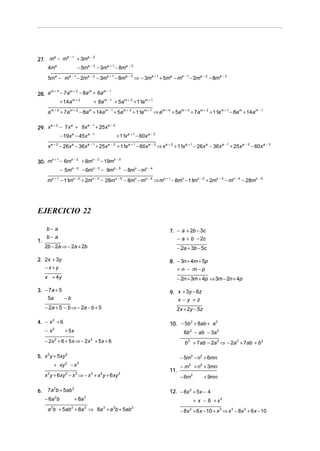a −1
27. m − m
     a
               + 3ma − 2
      4ma                     − 5ma − 2 − 3ma + 1 − 8ma − 3
      5ma − ma − 1 − 2ma − 2 − 3ma + 1 − 8ma − 3 ⇒ − 3ma + 1 + 5ma − ma − 1 − 2ma − 2 − 8ma − 3

      m+4
28. a     − 7am + 2 − 8a m + 6am − 1
          + 14a m + 2      + 8a m − 1 + 5am + 3 + 11a m + 1
      a m + 4 + 7a m + 2 − 8am + 14a m − 1 + 5am + 3 + 11a m + 1 ⇒ am + 4 + 5am + 3 + 7am + 2 + 11a m + 1 − 8a m + 14a m − 1

      a+2
29. x     − 7 x a + 9x a − 1 + 25x a − 2
                  − 19x a − 45x a − 1                      + 11x a + 1 − 60x a − 3
          a+2                         a −1           a−2
      x           − 26x − 36x
                         a
                                             + 25x         + 11x a + 1 − 60x a − 3 ⇒ x a + 2 + 11x a + 1 − 26x a − 36x a − 1 + 25x a − 2 − 60x a − 3

     n+1  n−2
30. m − 6m    + 8mn − 3 − 19mn − 5
                  − 5mn − 2 − 6mn − 3 − 9mn − 5 − 8mn − mn − 4
      mn + 1 − 11mn − 2 + 2mn − 3 − 28mn − 5 − 8mn − mn − 4 ⇒ mn + 1 − 8mn − 11mn − 2 + 2mn − 3 − mn − 4 − 28mn − 5




EJERCICIO 22

      b− a                                                                               7. − a + 2b − 3c
      b− a                                                                                  − a + b − 2c
1.
     2b − 2a ⇒ − 2a + 2b                                                                     − 2a + 3b − 5c

2. 2x + 3y                                                                               8. − 3n + 4m + 5p
   −x+y                                                                                     + n − m −p
     x + 4y                                                                                  − 2n + 3m + 4p ⇒ 3m − 2n + 4p

3. − 7a + 5                                                                              9. x + 3y − 6z
    5a      −b                                                                              x−y +z
     − 2a + 5 − b ⇒ − 2a − b + 5                                                             2x + 2y − 5z

4. − x 2 + 6                                                                             10. − 5b 2 + 8ab + a 2
     −x   2
                    + 5x                                                                         6b 2 − ab − 3a 2
     − 2x + 6 + 5 x ⇒ − 2 x + 5 x + 6
              2                        2
                                                                                                  b 2 + 7ab − 2a 2 ⇒ − 2a 2 + 7ab + b 2

5. x 2 y + 5xy 2                                                                               − 5m2 − n2 + 6mn
              + xy   2
                         −x   3
                                                                                               − m2 + n2 + 3mn
                                                                                         11.
     x 2 y + 6xy 2 − x 3 ⇒ − x 3 + x 2 y + 6 xy 2                                              − 6m2         + 9mn

6.    7a 2b + 5ab 2                                                                      12. − 8x 2 + 5x − 4
     − 6a 2 b                + 8a 3                                                                    + x − 6 + x3
      a b + 5ab + 8a ⇒ 8a + a b + 5ab
          2              2        3             3      2           2
                                                                                               − 8x 2 + 6 x − 10 + x 3 ⇒ x 3 − 8x 2 + 6x − 10
 