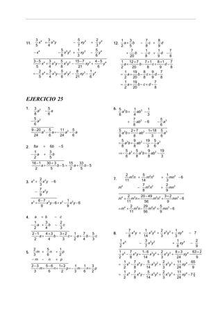 3 4  3                              5 3      2 4         1    3      7     8
11.         x + x3y                         −   xy   +   y   12.     a+ b    −   c +   d
          5    4                              7        3           2    5      8     9
                                    5 2 2    1         5 4               7     1     1   7
       − x4                     −     x y   + xy 3   −   y            +    b − c + d −
                                    8        3         6                20     8     9   8
      3−5 4 3 3      5        15 − 7 3 4 − 5 4                     1    12 + 7    7 +1    8 +1    7
            x + x y − x2y 2 −       xy +    y                        a+        b−      c+      d−
        5      4     8          21       6                         2     20        8       9      8
          2    3     5         8 3 1 4                               1    19     8    9     7
      = − x 4 + x3y − x2y 2 −    xy − y                            = a+       b− c+ d −
          5    4     8        21      6                              2    20     8    9     8
                                                                     1    19            7
                                                                   = a+       b− c+ d −
                                                                     2    20            8


EJERCICIO 25
1.    3 2             5                                      6. 5 2          1 2 1
        a         −     a                                         a b+         ab −
      8               6                                         8            4      3
      5                                                                      7 2             5 3
     − a2                                                                +     ab − 6    −     a
      6                                                                      8               6
      9 − 20 2 5    11 2 5                                        5 2    2 + 7 2 1+ 18 5 3
            a − a=−    a − a                                        a b+       ab −     − a
        24     6    24    6                                       8        8          3   6
                                                                    5 2    9 2 19 5 3
                                                                  = a b + ab −        − a
2.    8a        +     6b        −5                                  8      8       3 6
      1               3                                               5      5      9     19
     − a         +      b                                         ⇒ − a 3 + a 2b + ab2 −
      2               5                                               6      8      8      3
      16 − 1    30 + 3       15    33
             a+        b−5 =    a+    b−5
        2         5           2     5
                                                                     2 3      5 2 2            1
                                                             7.         mn +    mn           +   mn3 − 6
      2 2                                                            11      14                3
3. x + x y − 6
      3
      3                                                                       7 2 2            2
                                                                  m4       −    mn           +   mn3
      7 2                                                                     8                9
     − x y
      9                                                                2 3 20 − 49 2 2 3 + 2
                                                                  m4 +    m n+      mn +      mn3 − 6
              6−7 2            1                                       11      56         9
     x3 +        x y − 6 = x3 − x2y − 6
               9               9                                         2     29 2 2 5
                                                                  = m4 + m3n −    m n + mn3 − 6
                                                                        11     56      9
4.        a    + b          − c
      1   3                         2
     − a + b                −         c
      2   4                         3
                                                                         7 4      1 3 2 2 2 3 1 4
      2 −1    4+3    3+2   1  7  5                           8.      −     x y +    x y + x y + xy         − 7
           a+     b−     c= a+ b− c                                      8       14      3     3
       2       4      3    2  4  3                                 1 5            3 3 2         1              2
                                                                     x         −    x y       + xy 4       −
                                                                   2              7             8              9
       2     5                1
5.       m +   n            +   p                                 1 5 7 4     1− 6 3 2 2 2 3 8 + 3 4 63 + 2
       3     6                2                                     x − x y+      x y + x y +      xy −
                                                                  2      8     14       3      24          9
      −m − n                + p
                                                                     1 5 7 4     5 3 2 2 2 3 11 4 65
      2−3    5−6    1+ 2     1  1  3                              =    x − x y−    x y + x y +    xy −
          m+     n+      p= − m− n+ p                                2     8    14       3     24       9
       3      6      2       3  6  2                                 1 5 7 4     5 3 2 2 2 3 11 4
                                                                  =    x − x y−    x y + x y +    xy − 7 2
                                                                                                         9
                                                                     2     8    14       3     24
 