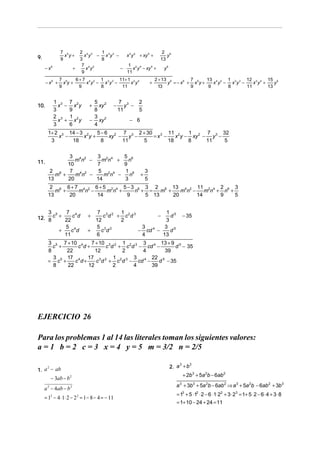 7 5       2 4 2  1                              2 6
9.               x y+      x y − x 3y 3 −   x 2 y 4 + xy 5 +     y
               9         3      8                             13
                          7 4 2              1 2 4
     − x6              +    x y           −      x y − xy 5 +   y6
                          9                 11
               7 5   6 + 7 4 2 1 3 3 11+ 1 2 4                        2 + 13 6        7       13 4 2 1 3 3 12 2 4 15 6
      − x6 +     xy+      x y − x y −     x y                     +         y = − x6 + x5 y +    x y − x y −    x y +    y
               9       9       8      11                                13            9        9      8      11       13


            1 3 7 2            5 2              7 3      2
10.           x − x y         +  xy         −      y −
            3    9             8                11       5
            2 3 1 2            3
              x + x y         − xy 2                − 6
            3    6             4
       1+ 2 3 14 − 3 2   5 − 6 2 7 3 2 + 30        11 2    1      7      32
           x −      x y+      xy − y −      = x3 −    x y − xy 2 − y 3 −
        3      18          8      11   5           18      8      11      5


               3 4 2  3 2 4   5 6
11.              mn −   mn +    n
              10      7       9
        2 6    7 4 2   5 2 4  1 6                             3
          m +    mn −    mn −   n                         +
       13     20      14      3                               5
        2 6 6 + 7 4 2 6 + 5 2 4 5 − 3 6 3 2 6 13 4 2 11 2 4 2 6 3
          m +    mn −      mn +      n + = m +    mn −    mn + n +
       13     20       14         9     5 13   20      14     9    5


    3 5    7 4                  7 3 2 1 2 3            1 5
12. 8 c + 22 c d              +
                               12
                                  c d + c d
                                       2
                                                   −
                                                       3
                                                         d                          − 35

          5 4                  5 3 2         3        3 5
        +    c d             +   c d        − cd 4 −     d
          11                   6             4       13
       3 5 7 + 10 4    7 + 10 3 2 1 2 3 3 4 13 + 9 5
         c +      c d+       c d + c d − cd −       d − 35
       8      22         12       2     4       39
         3    17 4 17 3 2 1 2 3 3 4 22 5
       = c5 +    c d+    c d + c d − cd −     d − 35
         8    22      12        2     4    39




EJERCICIO 26

Para los problemas 1 al 14 las literales toman los siguientes valores:
a = 1 b = 2 c = 3 x = 4 y = 5 m = 3/2 n = 2/5

                                                                            2. a + b
                                                                                3    3
1. a − ab
    2

                                                                                    + 2b 3 + 5a 2b − 6ab 2
        − 3ab − b 2
                                                                               a + 3b3 + 5a 2b − 6ab 2 ⇒ a 3 + 5a 2b − 6ab 2 + 3b 3
                                                                                3
     a 2 − 4ab − b 2
                                                                               = 13 + 5 ⋅12 ⋅ 2 − 6 ⋅1⋅ 22 + 3 ⋅ 23 = 1+ 5 ⋅ 2 − 6 ⋅ 4 + 3 ⋅ 8
     = 12 − 4 ⋅ 1⋅ 2 − 2 2 = 1 − 8 − 4 = − 11
                                                                               = 1+ 10 − 24 + 24 = 11
 