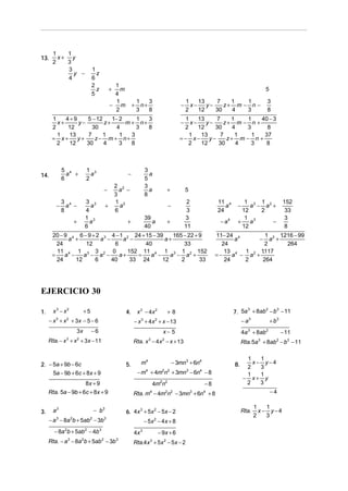 1   1
13.     x+ y
      2   3
           3                   1
             y −                 z
           4                   6
                               2              1
                                 z           +  m                                                                                 5
                               5              4
                                              1               1    3                        1    13    7    1   1                 3
                                             − m          +     n+                      −     x−    y−    z+ m − n −
                                              2               3    8                        2    12    30   4   3                 8
      1    4+9    5 − 12    1− 2     1  3                                                 1    13     7    1    1  40 − 3
        x+     y−        z+      m + n+                                                 −   x−    y−    z+ m − n +
      2     12      30        4      3  8                                                2     12    30     4  3      8
        1   13    7      1     1   3                                                       1    13     7     1   1   37
      = x+     y+    z− m + n+                                                          =− x−      y−     z+ m − n +
        2   12    30     4     3   8                                                       2    12     30    4   3    8



            5 4               1 3                                3
14.           a +               a                    −             a
            6                 2                                  5
                                                 2 2             3
                                         −         a −             a             +          5
                                                 3               8
            3 4               3 3                1 2                                         2           11 4        1 3 1 2                 152
        −     a −               a        +         a                             −                          a     −    a − a +
            8                 4                  6                                           3           24         12    2                   33
                              1 3                                39                         3                        1 3                      3
                  +             a                    +              a            +                        − a4    +    a     −
                              6                                  40                         11                      12                        8
      20 − 9 4 6 − 9 + 2 3 4 − 1 2 24 + 15 − 39    165 − 22 + 9                                          11− 24 4        1   1216 − 99
                                                                                                                              .
            a +         a −     a −             a+                                                              a     − a2 +
        24         12        6          40             33                                                  24           2       264
        11 4 1 3 3 2 0            152 11 4 1 3 1 2 152                                                                 .
                                                                                                            13 4 1 2 1117
      =    a −    a − a −      a+    =    a −     a − a +                                                =−    a − a +
        24     12     6     40     33 24       12     2       33                                            24    2    264




EJERCICIO 30

1.     x3 − x2            +5                         4.       x 3 − 4x 2         +8                              7. 5a + 8ab − b − 11
                                                                                                                      3     2   3


     − x + x + 3x − 5 − 6
        3    2
                                                          − x 3 + 4 x 2 + x − 13                                      − a3            + b3
                  3x           −6                                            x− 5                                     4a 3 + 8ab 2           − 11
     Rta. − x + x + 3x − 11
             3        2
                                                          Rta. x − 4 x − x + 13
                                                                    3        2
                                                                                                                      Rta. 5a + 8ab − b3 − 11
                                                                                                                              3          2




                                                                                                                       1   1
2. − 5a + 9b − 6c                                    5.        m4                    − 3mn3 + 6n4                8.      x− y−4
                                                                                                                       2   3
     5a − 9b + 6c + 8x + 9                                    − m4 + 4m2n2 + 3mn3 − 6n4 − 8                            1   1
                                                                                                                      − x+ y
                     8x + 9                                             4m2n2                       −8                 2   3
     Rta. 5a − 9b + 6c + 8x + 9                           Rta. m − 4m2n2 − 3mn3 + 6n4 + 8
                                                                    4                                                                 −4

                                                                                                                             1   1
3.     a3                       − b3                 6. 4x + 5x − 5x − 2
                                                          3    2
                                                                                                                      Rta.     x− y−4
                                                                                                                             2   3
     − a 3 − 8a 2b + 5ab2 − 3b3                                  − 5x 2 − 4 x + 8
       − 8a 2b + 5ab2 − 4b 3                              4x 3             − 9x + 6
     Rta. − a − 8a b + 5ab − 3b
              3           2          2           3
                                                          Rta.4x 3 + 5x 2 − 5x − 2
 