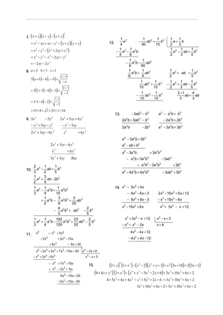(            )(
7. x + y x − y − x + y     ) (                  )   2

                                                                                                          1 3           1         1 3                                      1    1
   = x 2 − xy + xy − y 2 − ( x + y )( x + y )                                                     12.      a         −    ab 2 +    b                                        a+ b
                                                                                                         4             90        15                                        2    3
   = x 2 − y 2 − (x 2 + 2 xy + y 2 )                                                                     1     1
                                                                                                        − a 3 − a 2b
                                                                                                                                                                           1 2 1     1
                                                                                                                                                                             a − ab + b 2
                                                                                                         4     6                                                           2     3   5
   = x 2 − y 2 − x 2 − 2 xy − y 2
                                                                                                                       1 2     1
   = − 2 xy − 2 y 2                                                                                               −      a b−    ab 2
                                                                                                                       6      90
8. a = 2 b = 3 c = 1                                                                                                   1 2    1
                                                                                                                         a b + ab 2
                                                                                                                                                                           1 2       1
                                                                                                                                                                             a + ab + b 2
                           c− b                                                                                        6      9                                            2         5
   3 (a + b) − 4 (c − b) +
                           −a                                                                                                               1         1 3                  1 2 1     1
                                                                                                                                              ab 2 +    b              −     a + ab − b2
                                                 1− 3                                                                                      10        15                    2    3    5
   = 3(2 + 3) − 4 (1 − 3) +
                                                  −2                                                                                            1         1 3                    3 +1     4
                                                                                                                                       −          ab 2 −    b                         ab = ab
                                         −2                                                                                                    10        15                       3       3
   = 3 ⋅ 5 − 4 (− 2 ) +
                                         −2
   = 15 + 8 + 1 = 23 + 1 = 24
                                                                                                        13.                − 3ab 2 − b3                       a 3 − a 2b + b3
9. 3x
      2
                     − 5y 2                   2 x 2 + 5xy + 6 y 2                                             2a b + 3ab − b
                                                                                                                   2                       2        3
                                                                                                                                                                     − 2a 2b + 2b3
   − x + 3xy − y
        2                    2
                                                − x − 5xy
                                                        2
                                                                                                              2a 2b                             − 2b 3        a 3 − 3a 2b + 3b 3
   2 x + 3xy − 6 y
        2                        2
                                                 x      2
                                                                       + 6y   2


                                                                                                              a 3 − 3a 2b + 3b 3
                            2 x + 3xy − 6 y
                                     2                         2
                                                                                                              a 2 − ab + b2
                             x       2
                                                            + 6y   2
                                                                                                              a 5 − 3a 4b                               + 3a 2b 3
                            3x + 3xy 2
                                                              Rta                                                  − a b + 3a b4                 3 2
                                                                                                                                                                    − 3ab 4

   2 2 1      1 2                                                                                                                      + a b − 3a b
                                                                                                                                                 3 2        2 3
                                                                                                                                                                              + 3b 5
10. a − ab + b
   3    2     5                                                                                               a 5 − 4a 4b + 4a 3b2                                  − 3ab 4 + 3b 5
   1 2 3
     a + ab − 2b2
   2    4
                                                                                                        14. x − 5x + 4x
                                                                                                             3    2
       1 4 1 3      1 2 2
         a − a b+     ab
       3    4      10                                                                                              − 6x 2 − 6 x + 3                           2x 3 − 16x 2 + 5x + 12
            1       3        3                                                                                     − 8x + 8x − 3   2
                                                                                                                                                              − x 3 + 19x 2 − 6x
           + a 3b − a 2b2 +    ab 3
            2       8       20
                    4               2                                                                         x 3 − 19x 2 + 6x                                 x 3 + 3x 2 − x + 12
                  − a 2b 2 + ab 3 − b4
                    3               5
       1 4 1 3 193 2 2 23 3 2 4                                                                                   x 3 + 3x 2 − x + 12                        x2 − x + 3
         a + a b−     a b +    ab − b
       3    4     120       20     5                                                                          − x 3 + x 2 − 3x                               x+4

          x5               − x 3 + 5x 2                                                                                 4x − 4x + 12
                                                                                                                                   2
11.
                − 2x   4
                                             + 2x − 10x
                                                 2                                                                     − 4x 2 + 4x − 12
                           + 6x          3
                                                            − 6 x + 30

          x − 2x + 5x + 7 x − 16x + 30
            5        4               3          2
                                                                         x 2 − 2x + 6
       − x + 2x − 6 x
            5        4           3
                                                                              x3 − x + 5

                           − x               + 7 x − 16x
                                                                                                    (2 + x) (1+ x ) − (x                       − 2)( x 2 + x − 3) = x 2 (3x + 10) + 2 (3x − 1)
                                     3              2                                                     2            2                   2
                                                                                  15.
                           + x 3 − 2x 2 + 6x

                                               5 x 2 − 10x + 30
                                                                                        (4 + 4 x + x ) (1+ x ) − (x + x
                                                                                                   2          2            4               3
                                                                                                                                               − 5x 2 − 2 x + 6) = 3x 3 + 10 x 2 + 6 x − 2

                                             − 5 x 2 + 10x − 30                                 4 + 5x 2 + 4 x + 4 x 3 − x 3 + 5x 2 + 2 x − 6 = 3x 3 + 10 x 2 + 6 x − 2
                                                                                                                                       3x 3 + 10 x 2 + 6x − 2 = 3x 3 + 10 x 2 + 6 x − 2
 