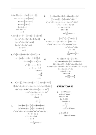 {
3. 6 x − (2 x + 1) = − − 5x + − (− 2 x − 1)             [                     ]}              8.             (x + 2)(x + 3)(x − 1) = (x + 4)( x + 4)(x − 4) + 7
       6 x − 2 x − 1 = − − 5x + 2 x + 1 {     ]}        [                                                     ( x + 5x + 6)(x − 1) = (x + 4)(x − 16) + 7
                                                                                                                     2                                                  2


                   4 x − 1 = − {− 5x + 2 x + 1}                                                    x 3 − x 2 + 5x 2 − 5x + 6x − 6 = x 3 − 16 x + 4 x 2 − 64 + 7
                   4 x − 1 = − {− 3x + 1}                                                                                          4 x 2 + x − 6 = 4 x 2 − 16 x − 57
                   4 x − 1 = 3x − 1                                                                                                      x + 16 x = − 57 + 6
            4 x − 3x = − 1 + 1                                                                                                                   17 x = − 51
                                  x=0                                                                                                                         − 51
                                                                                                                                                         x=        ⇒ x= − 3
                   (                ) {
4. 2 x + 3 − x − 1 = − 3x + 2 x − 1 − 3 x + 2
                             2                       2
                                                                 (           ) (         )}                                                                    17

          2 x − 3x            2
                                  − 3 = − {3x       2
                                                         + 2 x − 2 − 3x − 6}                  9.
                                                                                                                               (x + 1) − (x − 1) = 6x (x − 3)
                                                                                                                                                      3             3



          2 x − 3x 2              − 3 = − {3x       2
                                                         − x − 8}                                  x 3 + 3x 2    + 3x + 1 − ( x − 3x + 3x − 1) = 6x − 18x
                                                                                                                                         3           2                      2



          2 x − 3x 2 − 3 = − 3 x 2 + x + 8                                                           x + 3x + 3x + 1 − x + 3x − 3x + 1 = 6x 2 − 18x
                                                                                                         3       2                           3           2



                           2x − x = 8 + 3                                                                                                                     6 x 2 + 2 = 6 x 2 − 18x
                                      x = 11                                                                                                                          2 = − 18 x
                                                                                                                                                                   2              1
            { [(
5. x − 3x + x x + 1 + 4 x − 1 − 4 x
    2                    2          2
                                            ) (  ]} = 0          )                                                                                               − 18
                                                                                                                                                                       = x⇒ − = x
                                                                                                                                                                                  9

           x   2
                   − {3x + [x + x + 4 x − 4 − 4 x ] } = 0
                                        2                    2                2
                                                                                                                                    3 ( x − 2) ( x + 5) = 3( x + 1) ( x − 1) + 3
                                                                                                                                                 2                          2
                                                                                              10.
                             x − {3x + [x + x − 4] } = 0
                                            2                    2
                                                                                                                           3( x 2 − 4 x + 4)( x + 5) = 3 ( x 2 + 2 x + 1)( x − 1) + 3

                                                x 2 − {3x + x 2 + x − 4} = 0                                             (3x   2
                                                                                                                                   − 12 x + 12)( x + 5) = (3x 2 + 6 x + 3)( x − 1) + 3
                                                                                                    3x + 15x − 12 x 2 − 60 x + 12 x + 60 = 3x 3 − 3x 2 + 6 x 2 − 6 x + 3x − 3 + 3
                                                                                                         3           2

                                                            x 2 − 4 x − x2 + 4 = 0
                                                                                                                                      3x 2 − 48x + 60 = 3x 2 − 3x
                                                                              − 4x = − 4                                                   − 48x + 3x = − 60
                                                                                    −4                                                         − 45x = − 60
                                                                                 x=
                                                                                    −4                                                                 − 60       4
                                                                                                                                                   x=        ⇒ x=
                                                                                                                                                       − 45
                                                                                   x=1                                                                            3


6.        3(2 x + 1)(− x + 3) − (2 x + 5) = − − − 3 ( x + 5) + 10 x 2
                                                                     2
                                                                              [{              }              ]
     3(− 2 x + 5x + 3) − 4 x − 20 x − 25 = − − {− 3x − 15} + 10 x 2
                   2                                2
                                                                                   [                             ]                  EJERCICIO 82
          − 6 x + 15x + 9 − 4 x − 20 x − 25 = − 3x + 15 + 10 x
                   2                                2
                                                                                   [                 2
                                                                                                         ]
                                                − 10 x 2 − 5x − 16 = − 3x − 15 − 10x 2                                              1.        x → N º mayor
                                                         − 5x + 3x = 16 − 15                                                              x − 8 → N º menor
                                                               − 2x = 1                                                                   x + x − 8 = 106
                                                                        1                                                                   2 x − 8 = 106
                                                                  x= −                                                                          2 x = 106 + 8
                                                                        2
                                                                                                                                                      114
7.                         (x + 1)(x + 2)(x − 3) = (x − 2)( x + 1)( x + 1)                                                                       x=
                                                                                                                                                       2
                           (x + 3x + 2)( x − 3) = ( x − x − 2)(x + 1)
                             2                                           2                                                                       x = 57 → N º mayor
     x − 3x + 3x − 9 x + 2 x − 6 = x + x 2 − x 2 − x − 2 x − 2
      3                2          2                                  3

                                                                                                                                          x − 8 ⇒ 57 − 8
                                                  − 7 x − 6 = − 3x − 2
                                                                                                                                                 = 49 → N º menor
                                                − 7 x + 3x = − 2 + 6
                                                         − 4x = 4
                                                                 4
                                                            x=     ⇒ x= −1
                                                                −4
 