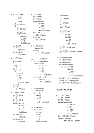 5. A + B + C = 133            8. x → 1º parte
                                                              13.     x → 1º parte
               B                4x → 2º parte
           A=                                                          x
                                                                         → 2º parte
               2                5x → 3º parte
                                                                       3
          C = 2B                x + 4x + 5x = 850                    4x
      B                                 10x = 850                        → 3º parte
   ⇒ + B + 2B = 133                                                   3
      2                                       850                        x 4x
                                          x=                          x+ +        = 96
          B                                    10                        3 3
            + 3B = 133
          2                               x = 85 → 1º parte          3x + x + 4 x
          B + 6B                                                                  = 96
                  = 133         4x ⇒ 4 ⋅ 85                               3
             2                      = 340 → 2º parte                           8x = 96 ⋅ 3
              7B = 133 ⋅ 2                                                     8x = 288
                                5x ⇒ 5 ⋅ 85
                    266
                B=                 = 425 → 3º parte                              x=
                                                                                     288
                     7                                                                8
                B = 38 Sucres                                                   x = 36 → 1º parte
     A=
         B 38
           ⇒                   9. x → Nº buscado                     x 36
         2    2                                                        ⇒       = 12 → 2º parte
                                      2x = x + 111                   3     3
           = 19 Sucres                                               4x 4 ⋅ 36
                                  2x − x = 111
     C = 2B ⇒ 2 ⋅ 38                                                     ⇒         = 4 ⋅12 = 48 → 3º parte
                                       x = 111→ Nº buscado            3       3
            = 76 Sucres
                                                              14.     x → EdadEnrique
6. x → Nº mayor                      x → edadRosa
                           10.                                       2x → EdadPedro
   x                           3x + 15 → edadMaría
     → Nº menor                                                      3x → Edad Juan
   6
                               x + 3x + 15 = 59
        x                                                            6x → EdadEugenio
    x + = 147                           4x = 59 − 15
        6                                                            x + 2x + 3x + 6x = 132
                                        4x = 44
   6x + x                                                                         12x = 132
          = 147                              44
     6                                   x=                                              132
       7x = 147 ⋅ 6                           4                                      x=
                                                                                          12
                                         x = 11→ edadRosa
       7x = 882                                                                      x = 11→ EdadEnrique
                               3x + 15 ⇒ 3 ⋅11+ 15
             882                                                     2x ⇒ 2 ⋅11 = 22 → EdadPedro
        x=                              = 33 + 15
              7                                                      3x ⇒ 3 ⋅11 = 33 → Edad Juan
        x = 126 → Nº mayor              = 48 → edadMaría
                                                                     6x ⇒ 6 ⋅11 = 66 → EdadEugenio
     x 126
       ⇒
     6     6
       = 21→ Nº menor          11. x → Nº buscado
                                       8 x = x + 21
                                                              EJERCICIO 84
7.      A + B + C = 140            8 x − x = 21
         A                             7 x = 21                          x → 1º parte
     B = ⇒ 2B = A                                             1.
         2                                  21                          3x → 2º parte
         C                              x=
     B = ⇒ 4B = C                            7                     3x − 40 → 3º parte
         4                              x = 3 → Nº buscado         x + 3x + 3x − 40 = 254
     2B + B + 4B = 140
                                                                                 7x = 254 + 40
              7B = 140
                               12. x → Mi edad                                   7x = 294
                   140
               B=                                                                       294
                     7             3x + 7 = 100                                    x=
               B = 20 Quetz.          3x = 100 − 7                                       7
                                                                                   x = 42 → 1º parte
     A = 2B ⇒ 2 ⋅ 20                  3x = 93
                                                                   3x ⇒ 3 ⋅ 42 = 126 → 2º parte
            = 40 Quetz.                     93
                                       x=                          3x − 40 ⇒ 3 ⋅ 42 − 40
     C = 4B ⇒ 4 ⋅ 20                         3
                                       x = 31→ Mi edad                     = 126 − 40 = 86 → 3º parte
            = 80 Quetz.
 