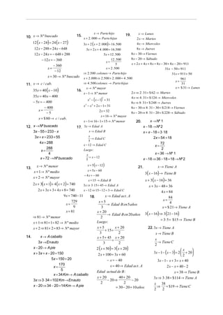 x → Parte hijo                  x → Lunes
10. x → N º buscado                        15.                                    19.
                                                 x + 2 . 000 → Parte hijas               2 x → Martes
      12 ( x − 24) = 24 ( x − 27)                3x + 2 (x + 2 . 000) = 16 .500          4 x → Miercoles
       12 x − 288 = 24 x − 648                   3x + 2 x + 4 . 000 = 16 .500            8 x → Jueves
       12 x − 24 x = − 648 + 288                                 5x = 12 . 500      8 x − 30 → Viernes
             − 12 x = − 360                                           12 .500       8 x − 20 → Sábado
                                                                  x=
                                                                                     x + 2 x + 4 x + 8 x + 8 x − 30 + 8 x − 20 = 911
                      − 360                                                5
                 x=                                               x = 2 .500                                      31x − 50 = 911
                       − 12
                                               ⇒ 2 .500 colones → Parte hijo                                           31x = 911 + 50
                 x = 30 → N º buscado          x + 2 .000 ⇒ 2 .500 + 2 . 000 = 4 .500                                          961
                                                                                                                           x=
11. x → c / cab.                               ⇒ 4 .500 colones → Parte hijas                                                   31
                                                                                                                           x = $ 31→ Lunes
      35x = 40 ( x − 10)
                                                 x → N º mayor
                                           16.
                                               x − 1→ N º menor                     2 x ⇒ 2 ⋅ 31 = $ 62 → Martes
      35x = 40 x − 400                                                              4 x ⇒ 4 ⋅ 31 = $ 124 → Miercoles
      − 5x = − 400
                                                         (     )
                                                               2
                                                  x − x − 1 = 31
                                                    2

                                                                                    8 x ⇒ 8 ⋅ 31 = $ 248 → Jueves
                                               x − x + 2 x − 1 = 31
                                                2     2
               − 400                                                                8 x − 30 ⇒ 8 ⋅ 31 − 30 = $ 218 → Viernes
          x=                                                2 x = 32
                −5                                                                  8 x − 20 ⇒ 8 ⋅ 31 − 20 = $ 228 → Sábado
                                                             x = 16 → N º mayor
          x = $ 80 → c / cab.
                                               x − 1⇒ 16 − 1 = 15→ N º menor            20.        x → Nº 1
12. x → Nº buscado                         17. 3x → Edad A                                    x − 18 → Nº 2
    3x − 55 = 233 − x                               x → Edad B                                x + x − 18 = 3 ⋅18
     3x + x = 233 + 55                              x
                                                      → Edad C                                        2x = 54 + 18
                                                    5
        4x = 288                                                                                           72
                                               x − 12 → Edad C                                         x=
              288                                                                                           2
         x=                                    Luego :
               4                                  x                                                    x = 36 → Nº 1
         x = 72 → Nº buscado                        = x − 12
                                                 5                                            x − 18 ⇒ 36 − 18 = 18 → Nº 2
         x → N º menor                              x = 5 ( x − 12)                                      x → Tiene A
13.                                                                                       21.
                                                    x = 5x − 60
      x + 1→ N º medio                                                                          3( x − 16) → Tiene B
                                                 − 4 x = − 60
      x + 2 → N º mayor
                                                    x = 15 → Edad B                             x + 3 ( x − 16) = 36
      2 x + 3( x + 1) + 4 ( x + 2) = 740         3 x ⇒ 3 ⋅ 15 = 45 → Edad A               x + 3x − 48 = 36
        2 x + 3x + 3 + 4 x + 8 = 740        x − 12 ⇒ 15 − 12 = 3 → Edad C                          4 x = 84
                             9 x = 740 − 11      18.         x → Edad act . A                             84
                                   729                 x+5                                           x=
                               x=                                                                          4
                                                              → Edad B en 5 años
                                    9                     3                                         x = $ 21→ Tiene A
                               x = 81                 x + 20
                                                               → Edad B en 20 años 3( x − 16) ⇒ 3 (21 − 16)
    ⇒ 81 → N º menor                                      2
                                                                                                   = 3⋅ 5 = $15 → Tiene B
    x + 1⇒ 81 + 1 = 82 → N º medio                    Luego :
    x + 2 ⇒ 81 + 2 = 83 → N º mayor                   x+5            x + 20               22. 3x → Tiene A
                                                             + 15 =
                                                        3               2                      x → Tiene B
14.       x → A caballo                               x + 5 + 45 x + 20
                                                                  =                            x
                                                                                                 → Tiene C
        3x → Enauto                                         3           2                      2
    x − 20 → A pie                                    2 ( x + 50) = 3( x + 20)                                      x     
    x + 3x + x − 20 = 150                                                                     3x − 1 − ( x − 3) = 2  + 20
                                                       2 x + 100 = 3x + 60                                          2     
                  5x = 150 + 20                                − x = − 40                        3x − 1 − x + 3 = x + 40
                        170                                      x = 40 → Edad act . A
                    x=                                                                                   2 x − x = 40 − 2
                          5                           Edad actual de B :                                       x = 38 → Tiene B
                    x = 34 Km → A caballo
                                                      x + 20            40 + 20               3x ⇒ 3⋅ 38 = $ 114 → Tiene A
    3x ⇒ 3 ⋅ 34 = 102 Km → Enauto                              − 20 ⇒            − 20
                                                          2                2                  x 38
    x − 20 ⇒ 34 − 20 = 14 Km → A pie                                  = 30 − 20 = 10 años        ⇒      = $19 → Tiene C
                                                                                              2     2
 