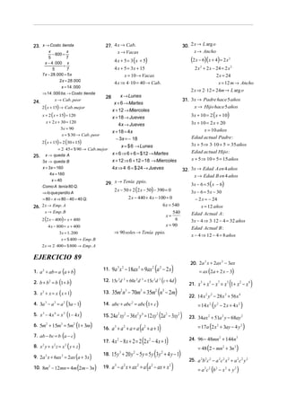 23. x → Costo tienda                         27. 4 x → Cab.                                                                 30. 2 x → L arg o
          x            x                           x → Vacas                                                                      x → Ancho
             − 800 =
          5
        x − 4 . 000 x
                       7
                                                   4 x + 5 = 3 (x + 5)                                                          (2 x − 6)(x + 4) = 2 x     2

                     =
             5         7                           4 x + 5 = 3x + 15                                                               2 x 2 + 2 x − 24 = 2 x 2
      7 x − 28 .000 = 5 x                                x = 10 → Vacas                                                                          2 x = 24
                  2 x = 28 .000
                                                   4 x ⇒ 4 ⋅ 10 = 40 → Cab.                                                                       x = 12 m → Ancho
                       x = 14 . 000
                                                                                                                                2 x ⇒ 2 ⋅ 12 = 24m → L arg o
      ⇒ 14 . 000 bs. → Costo tienda
                                             28        x → Lunes
24.               x → Cab. peor                                                                                             31. 3x → Padre hace 5 años
                                                   x + 6 → Martes
      2 ( x + 15) → Cab. mejor                                                                                                   x → Hijo hace 5 años
                                                  x + 12 → Miercoles
      x + 2 ( x + 15) = 120
                                                  x + 18 → Jueves                                                               3x + 10 = 2 ( x + 10)
          x + 2 x + 30 = 120                                                                                                    3x + 10 = 2 x + 20
                                                      4x → Jueves
                    3x = 90                                                                                                           x = 10 años
                                                  x + 18 = 4x
                    x = $ 30 → Cab. peor
                                                    − 3x = − 18                                                                 Edad actual Padre :
      2 ( x + 15) = 2 (30 + 15)
                                                               x = $ 6 → Lunes                                                  3x + 5 ⇒ 3⋅ 10 + 5 = 35 años
                = 2 ⋅ 45 = $ 90 → Cab. mejor
                                                  x + 6 ⇒ 6 + 6 = $ 12 → Martes                                                 Edad actual Hijo :
25.       x → queda A
      3x → queda B                                x + 12 ⇒ 6 + 12 = 18 → Miercoles                                              x + 5 ⇒ 10 + 5 = 15 años
      x + 3x = 160                                4x ⇒ 4 ⋅ 6 = $ 24 → Jueves                                                32. 3x → Edad A en 4 años
           4x = 160
                                                                                                                                 x → Edad B en 4 años
         x = 40
                                             29. x → Tenía ppio.                                                                3x − 6 = 5 ( x − 6)
                                                 2 x − 50 + 2 (2 x − 50) − 390 = 0
      Como A tenía 80 Q.
      ⇒ lo que perdío A                                                                                                         3x − 6 = 5x − 30
      = 80 − x ⇒ 80 − 40 = 40 Q.                         2 x − 440 + 4 x − 100 = 0                                                 − 2 x = − 24
26. 2 x → Emp. A                                                             6 x = 540                                                 x = 12 años
          x → Emp. B                                                               540                                          Edad Actual A :
                                                                               x=
      2 (2 x − 400) = x + 400                                                       6                                           3x − 4 ⇒ 3⋅ 12 − 4 = 32 años
              4 x − 800 = x + 400                                              x = 90
                                                                                                                                Edad Actual B :
                      3x = 1. 200                  ⇒ 90 soles → Tenía ppio.
                                                                                                                                x − 4 ⇒ 12 − 4 = 8 años
                       x = $ 400 → Emp. B
      2 x ⇒ 2 ⋅ 400 = $ 800 → Emp. A

EJERCICIO 89
                                                                                                                                20. 2a x + 2ax − 3ax
                                                                                                                                      2       2


1. a + ab = a a + b
      2
                       (       )            11.   9a 3 x 2 − 18ax 3 = 9ax 2 (a 2 − 2 x )                                              = ax (2a + 2 x − 3)

             ( )
2. b + b 2 = b 1 + b                        12. 15c d + 60c d = 15c d
                                                       3        2       2   3                   2       2
                                                                                                            (c + 4d )          21.   x 3 + x 5 − x 7 = x 3 (1 + x 2 − x 4 )
3. x + x = x ( x + 1)
      2                                     13.   35m2 n3 − 70m3 = 35m2 (n3 − 2m)
                                                                                                                               22. 14 x 2 y 2 − 28 x 3 + 56 x 4
4. 3a − a = a (3a − 1)
          3       2        2
                                            14. abc + abc2 = abc 1 + c              (               )                                = 14 x 2 ( y 2 − 2 x + 4 x 2 )
5. x − 4 x = x (1 − 4 x )
      3           4        3
                                                             (2a − 3xy )
                                            15. 24a 2 xy 2 − 36x 2 y 4 = 12 xy 2                                2       2
                                                                                                                               23. 34ax 2 + 51a 2 y − 68ay 2
6. 5m + 15m = 5m (1 + 3m)                                                                                                            = 17a (2 x 2 + 3ay − 4 y 2 )
                              16. a + a + a = a (a + a + 1)
          2           3        2
                                                   3            2               2

7. ab − bc = b (a − c)
                              17. 4 x − 8 x + 2 = 2 (2 x − 4 x + 1)
                                                       2                                2                                      24. 96 − 48mn 2 + 144n 3
8. x y + x z = x ( y + z)
      2           2        2
                                                                                                                                     = 48 (2 − mn 2 + 3n 3 )
                              18. 15 y + 20 y − 5 y = 5 y (3 y + 4 y − 1)
                                                           3        2                                       2
9. 2a x + 6ax = 2ax (a + 3x )
          2            2
                                                                                                                               25. a 2b 2 c 2 − a 2 c 2 x 2 + a 2 c 2 y 2
10. 8m − 12mn = 4m (2m − 3n) 19. a − a x + ax = a (a − ax + x )                                                                      = a 2 c 2 (b 2 − x 2 + y 2 )
              2                                    3            2       2                   2                       2
 