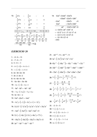 13.

1 2
b m
2
3 2
b m
4
1 2
− b m
4
1
− b 2m
8

−
−
+
+

3
cn
5
1
cn
10
1
cn
25
2cn

−

2

+

14.

+ 0,6ab2 − 0,3a 2b − 0,8b 3

6

+

− 0,4a 3

4

+

0,2a 3 + 0,4ab2 − 0,5a 2b

3
5

0,2a

− 0,8a 2b

+6

+ 15a 2b + 0,9b3
,

3

ab 2

− 0,1a 2b + 0,1b 3 + 6

⇒ − 0,1a b + ab + 0,1b3 + 6
2

4 + 6 − 2 −1 2
− 30 − 5 + 2 + 100
− 10 + 30 + 20 + 3
b m+
cn +
8
50
5
7 2
67
43 7 2 2 67
1 43
⇒ b m+
cn +
= ⋅3 ⋅ +
⋅10 ⋅ +
8
50
5 8
3 50
5
5
7 ⋅ 9 ⋅ 2 67 43 126 670 43 21 67 43
=
+
+
=
+
+
=
+
+
24
50 5
24 250 5
4 25 5
525 + 268 + 860
1. 653
53
=
=
= 16 100
100
100

2

= − 0,1⋅ 22 ⋅ 3 + 2 ⋅ 32 + 0,1 ⋅ 33 + 6
= − 0,3 ⋅ 4 + 2 ⋅ 9 + 0,1⋅ 27 + 6
= − 12 + 18 + 2,7 + 6
,
= 25,5

EJERCICIO 20
21. − 8xa + 2 − 11= − 8xa + 2 − 11
1. − 8 − 5 = − 13

22.

2. − 7 − 4 = − 11
3. 8 − 11 = − 3
4. − 8 − (− 11) = − 8 + 11 = 3

( )

5. − 1 − − 9 = − 1 + 9 = 8
6. 2a − 3b = 2a − 3b
7. 3b − 2 = 3b − 2

(− 60a ) = − 45a + 60a = 15a
− (− 86b ) = 54b + 86b = 140b
− (− 60m ) = − 35m + 60m = 25m

23.− 45a x −1 −
24.

54bn −1

25. − 35ma

 1

8. 4x − 6b = 4x − 6b
9. − 5a − 6b = − 5a − 6b

( )

10. − 8 x − − 3 = − 8 x + 3
11. −9a − 5b2 = − 9a 2 − 5b 2

)

27. −

n −1

n −1

a

a

x −1

n −1

a

a

1 10 + 1 11 1
= =52
2
2

2 3
−8−9
17
− =
=−
3 4
12
12

29.

4 3  5 3  24 + 25 3 49 3
x y −  − x y =
x y=
x y
 6

5
30
30

1 2  3 2  − 1+ 6 2 5 2
ab −  − ab  =
ab = ab
 4

8
8
8

15.

− 6 x 2 y − (− x 2 y) = − 6x 2 y + x 2 y = − 5x 2 y

30. −

16.

11a 3m2 − (− 7a 3m2 ) = 11a 3m2 + 7a 3m2 = 18a 3m2

31. − 2 − 3 = − 5

17.

− 8ab 2 − (− 8ab 2 ) = − 8ab 2 + 8ab 2 = 0

18.

31x 2 y − (− 46 x 2 y) = 31x 2 y + 46 x 2 y = 77 x 2 y

19.

− 84a 2b − (− 84a 2b) = − 84a 2b + 84a 2b = 0

( )
33. − 8 − (− 5) = − 8 + 5 = − 3
34. 5 − (− 4 ) = 5 + 4 = 9
35. − 7 − (− 7) = − 7 + 7 = 0
36. 2a − (− 5) = 2a + 5
32. 7 − − 1 = 7 + 1 = 8

x −1

n −1

1 2  2 2 1 2 2 2 3 2 2
x −− x  = x + x = x = x
 3  3
3
3
3

14. 11 2 − 25 m2 = − 14m2
m

20. 3a x + 1 − 5b x + 2 = 3a x + 1 − 5b x + 2

x −1

28.

12. − 7 xy − − 5 yz = − 7 xy + 5 yz
13. 3a − 4a = − a

x −1

26. 5 −  −  = 5 + =
 2
2

2

(

6a n − (− 5a n ) = 6a n + 5a n = 11a n

 