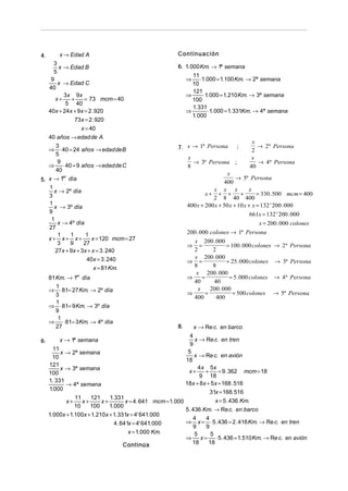 4.

x → Edad A
3
x → Edad B
5
9
x → Edad C
40
3x 9x
+
= 73 mcm = 40
x+
5 40
40x + 24x + 9x = 2 . 920
73x = 2 . 920

x = 40
40 años → edad de A
3
⇒ ⋅ 40 = 24 años → edaddeB
5
9
⇒
⋅ 40 = 9 años → edadde C
40
er
5. x → 1 día
1
x → 2º día
3
1
x → 3º día
9
1
x → 4º día
27
1
1
1
x+ x+ x+
x = 120 mcm = 27
3
9
27
27x + 9x + 3x + x = 3 . 240
40x = 3 . 240
x = 81 Km.
81 Km. → 1er día
1
⇒ ⋅ 81= 27 Km. → 2º día
3
1
⇒ ⋅ 81= 9 Km. → 3º día
9
1
⇒
⋅ 81= 3 Km. → 4º día
27
6.

x → 1ª semana
11
x → 2ª semana
10
121
x → 3ª semana
100
1. 331
→ 4ª semana
1.000

Continuación
6. 1. 000 Km. → 1ª semana
11
⇒ ⋅1. 000 = 1.100 Km. → 2ª semana
10
121
⇒
⋅1. 000 = 1. 210 Km. → 3ª semana
100
1. 331
⇒
⋅1. 000 = 1. 331Km. → 4ª semana
1. 000

7. x → 1ª Persona

;

x
→ 2 ª Persona
2
x
→ 4 ª Persona
40

x
→ 3ª Persona ;
8
x
→ 5ª Persona
400
x x x
x
x+ + +
+
= 330 .500 mcm = 400
2 8 40 400
400 x + 200 x + 50 x + 10 x + x = 132 ' 200 . 000
661x = 132 ' 200 . 000
x = 200 . 000 colones
200 . 000 colones → 1ª Persona
x 200 . 000
⇒ =
= 100 . 000 colones → 2 ª Persona
2
2
x 200 . 000
⇒ =
= 25 . 000 colones → 3ª Persona
8
8
x 200 . 000
⇒
=
= 5. 000 colones → 4 ª Persona
40
40
x
200 . 000
⇒
=
= 500 colones → 5ª Persona
400
400

8.

x → Re c. en barco
4
x → Re c. en tren
9
5
x → Re c. en avión
18
4 x 5x
+
= 9 . 362 mcm = 18
x+
9 18
18x + 8x + 5x = 168 . 516
31x = 168. 516

11
121
1. 331
x = 5 . 436 Km.
x+
x+
x = 4 . 641 mcm = 1. 000
10
100
1. 000
5 . 436 Km. → Re c. en barco
1. 000x + 1.100x + 1. 210x + 1. 331x = 4' 641. 000
4
4
⇒ x = ⋅ 5 . 436 = 2 . 416 Km. → Re c. en tren
4 . 641x = 4' 641. 000
9
9
x = 1. 000 Km.
5
5
⇒
x = ⋅ 5 . 436 = 1. 510 Km. → Re c. en avión
18
18
Continúa
x+

 