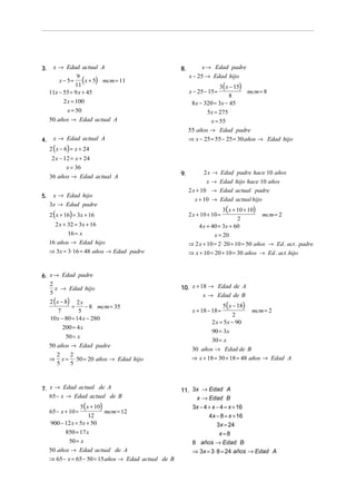 3.

x → Edad actual A
9
x − 5 = ( x + 5) mcm = 11
11
11x − 55 = 9 x + 45
2 x = 100
x = 50

8.

3( x − 15)
mcm = 8
8
8 x − 320 = 3x − 45
5x = 275
x = 55
55 años → Edad padre
⇒ x − 25 = 55 − 25 = 30 años → Edad hijo
x − 25 − 15 =

50 años → Edad actual A
4.

x → Edad actual A

2 ( x − 6) = x + 24

2 x − 12 = x + 24
x = 36
36 años → Edad actual A
5.

x → Edad hijo
3x → Edad padre
2 ( x + 16) = 3x + 16

2 x + 32 = 3x + 16
16 = x
16 años → Edad hijo
⇒ 3x = 3⋅ 16 = 48 años → Edad padre

6. x → Edad padre
2
x → Edad hijo
5

2 ( x − 8) 2 x
=
− 8 mcm = 35
7
5
10 x − 80 = 14 x − 280
200 = 4 x

50 = x
50 años → Edad padre
⇒

2
2
x = ⋅ 50 = 20 años → Edad hijo
5
5

7. x → Edad actual de A
65 − x → Edad actual de B

5( x + 10)
mcm = 12
12
900 − 12 x = 5x + 50
850 = 17 x
50 = x
50 años → Edad actual de A
⇒ 65 − x = 65 − 50 = 15 años → Edad actual de B
65 − x + 10 =

x → Edad padre
x − 25 → Edad hijo

9.

2 x → Edad padre hace 10 años
x → Edad hijo hace 10 años
2 x + 10 → Edad actual padre
x + 10 → Edad actual hijo
3 ( x + 10 + 10)
2
4 x + 40 = 3x + 60

2 x + 10 + 10 =

mcm = 2

x = 20
⇒ 2 x + 10 = 2 ⋅ 20 + 10 = 50 años → Ed . act . padre
⇒ x + 10 = 20 + 10 = 30 años → Ed . act . hijo

10. x + 18 → Edad de A
x → Edad de B

5( x − 18)
mcm = 2
2
2 x = 5x − 90
90 = 3x
30 = x
30 años → Edad de B
⇒ x + 18 = 30 + 18 = 48 años → Edad A
x + 18 − 18 =

11. 3x → Edad A
x → Edad B
3x − 4 + x − 4 = x + 16
4x − 8 = x + 16
3x = 24
x=8
8 años → Edad B
⇒ 3x = 3 ⋅ 8 = 24 años → Edad A

 