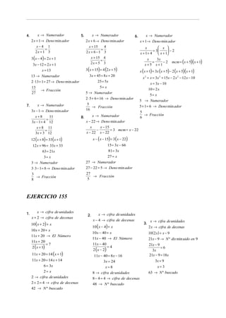 4.

x → Numerador

x → Numerador

5.

2 x + 1→ Deno min ador
x−4 1
=
2x + 1 3

2 x + 6 → Deno min ador
4
x + 15
=
2x + 6 − 1 3

3 ( x − 4) = 2 x + 1

 x 
x
= 3
 −2
x + 1+ 4
 x + 1

x + 15 4
=
2x + 5 3

3x − 12 = 2 x + 1
x = 13
13 → Numerador
2 ⋅ 13 + 1 = 27 → Deno min ador
13
→ Fracción
27

3x + 45 = 8 x + 20
25 = 5x
5= x
5 → Numerador

x → Numerador

5
→ Fracción
16

3x − 1→ Deno min ador
11
x+8
=
3x − 1 + 4 12
x + 8 11
=
3x + 3 12

3x
x
=
−2
x+5 x+1

3 ( x + 15) = 4 (2 x + 5)

2 ⋅ 5 + 6 = 16 → Deno min ador
7.

x → Numerador
x + 1→ Deno min ador

6.

8.

x → Numerador
x − 22 → Deno min ador
x
x − 15
−
= 3 mcm = x − 22
x − 22 x − 22

mcm = (x + 5)( x + 1)

x ( x + 1) = 3x (x + 5) − 2 (x + 5)(x + 1)
x 2 + x = 3x 2 + 15x − 2 x 2 − 12 x − 10
x = 3x − 10
10 = 2 x
5= x
5 → Numerador
5 + 1 = 6 → Deno min ador
5
→ Fracción
6

x − ( x − 15) = 3 ( x − 22)

12 ( x + 8) = 33( x + 1)

15 = 3x − 66

12 x + 96 = 33x + 33

81 = 3x

63 = 21x

27 = x

3= x
3 → Numerador

27 → Numerador

3 ⋅ 3 − 1 = 8 → Deno min ador

27 − 22 = 5 → Deno min ador

3
→ Fracción
8

27
→ Fracción
5

EJERCICIO 155
1.

x → cifra de unidades
x + 2 → cifra de decenas

10 ( x + 2) + x

10 x + 20 + x
11x + 20 → El Número
11x + 20
2 ( x + 1)

=7

11x + 20 = 14 ( x + 1)
11x + 20 = 14 x + 14
6 = 3x
2= x
2 → cifra de unidades
2 + 2 = 4 → cifra de decenas
42 → N º buscado

2.

x → cifra de unidades
x − 4 → cifra de decenas

10 ( x − 4) + x

3.

x → cifra de unidades
2 x → cifra de decenas

10 x − 40 + x
11x − 40 → El Número

10 ( 2 x ) + x − 9
21x − 9 → N º dis min uido en 9

11x − 40

21x − 9
=6
3x
21x − 9 = 18x

2 ( x − 2)

=4

11x − 40 = 8 x − 16
3x = 24
x=8
8 → cifra de unidades
8 − 4 = 4 → cifra de decenas
48 → N º buscado

3x = 9
x= 3
63 → N º buscado

 
