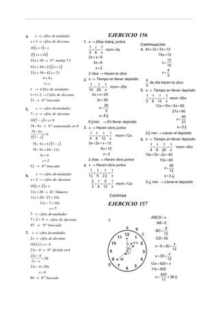 4.

x → cifra de unidades
x + 1 → cifra de decenas

10 ( x + 1) + x
3 (11x + 10)

33x + 30 → N º multip.* 3
33x + 30 = 21(2 x + 1)
33x + 30 = 42 x + 21
9 = 9x
1= x
1 → Cifra de unidades
1 + 1 = 2 → Cifra de decenas
21 → N º buscado
5.

x → cifra de unidades
7 − x → cifra de decenas

10 (7 − x ) + x + 8

78 − 9 x → N º aumentado en 8
78 − 9 x

2 (7 − x )

=6

78 − 9 x = 12 (7 − x )
78 − 9 x = 84 − 12 x
3x = 6
x=2

52 → N º buscado
6.

x → cifra de unidades
x + 2 → cifra de decenas

10 (x + 2) + x

11x + 20 → El Número
11x + 20 − 27 = 10 x
11x − 7 = 10 x
x= 7
7 → cifra de unidades
7 + 2 = 9 → cifra de decenas
97 → N º buscado
7. x → cifra de unidades

2 x → cifra de decenas
10 ( 2 x) + x − 4
21x − 4 → N º dis min en 4
21x − 4
= 20
2x − x
21x − 4 = 20x
x=4
84 → N º buscado

EJERCICIO 156
1. x → Días trabaj. juntos
1 1 1
+ =
mcm = 6x
3 6 x
2x + x = 6
3x = 6
x=2

Continuación
4. 8x + 2x + 5x = 12
15x = 12

12
15
4
x=
5
x=

2 días → Hacen la obra
2. x → Tiempo en llenar depósito
4
de día hacen la obra
1
1 1
5
mcm = 20x
+
=
10 20 x
5. x → Tiempo en llenar depósito
2x + x = 20
1 1 1 1
+ +
= mcm = 60x
3x = 20
5 6 12 x
20
12x + 10x + 5x = 60
x=
3
27x = 60
x=6 2
60
3
x=
6 2 min. → En llenar depósito
27
3
x=2 2
3. x → Hacen obra juntos
9
1 1 1 1
+ +
=
4 6 12 x
3x + 2x + x = 12

mcm = 12 x

6 x = 12
x=2
2 días → Hacen obra juntos
4. x → Hacen obra juntos
1 1 1 1
+ +
=
1
12 6 2 2 x
5
2 1 5 1
mcm = 12x
+ +
=
3 6 12 x

2 2 min → Llenar el depósito
9
6. x → Tiempo en llenar depósito
1 1 1 1
mcm = 40x
+ −
=
4 8 20 x
10x + 5x − 2x = 40
13x = 40
40
x=
13
1
x = 3 13
1
3 13 min. → Llenar el depósito

Continúa

EJERCICIO 157
1.

ABCD = x
AB = 5
X
BC =
12
CD = 30
x = 5 + 30 +

x
12

x
12
12x = 420 + x
11x = 420
420
2
x=
= 38 11
11
x = 35 +

 