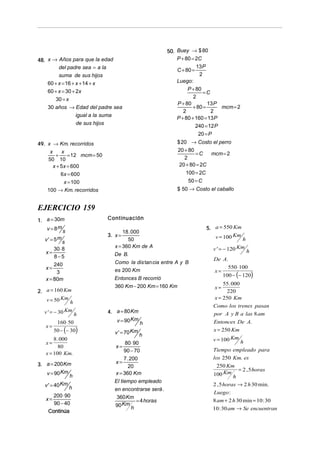 50. Buey → $ 80
P + 80 = 2C

48. x → Años para que la edad
del padre sea = a la
suma de sus hijos
60 + x = 16 + x + 14 + x
60 + x = 30 + 2x
30 = x
30 años → Edad del padre sea
igual a la suma
de sus hijos

C + 80 =

13 P
2

Luego:
P + 80
=C
2
13 P
P + 80
+ 80 =
mcm = 2
2
2
P + 80 + 160 = 13 P
240 = 12 P
20 = P
$ 20 → Costo el perro
20 + 80
=C
mcm = 2
2
20 + 80 = 2C

49. x → Km. recorridos
x
x
+
= 12 mcm = 50
50 10
x + 5 x = 600
6x = 600
x = 100
100 → Km. recorridos

100 = 2C
50 = C
$ 50 → Costo el caballo

EJERCICIO 159
1. a = 30m
v = 8m s
v ' = 5m s
30 ⋅ 8
x=
8−5
240
x=
3
x = 80m
2. a = 160 Km
v = 50 Km h

v ' = − 30 Km h
x=

160 ⋅ 50

50 − (− 30)

8 . 000
x=
80
x = 100 Km.
3. a = 200 Km
v = 90 Km h

v ' = 40 Km h
200 ⋅ 90
90 − 40
Continúa

x=

Continuación
18 . 000
50
x = 360 Km de A

3. x =

5. a = 550 Km
v = 100 Km

h
Km
v ' = − 120

De B.
Como la dis tan cia entre A y B
es 200 Km

x=

Entonces B recorrió
360 Km − 200 Km = 160 Km

4. a = 80 Km
v = 90 Km

h

v ' = 70 Km h
80 ⋅ 90
90 − 70
7 . 200
x=
20
x = 360 Km
El tiempo empleado
x=

en encontrarse será .
360 Km
= 4 horas
90 Km h

h

De A.
550 ⋅ 100

100 − (− 120)

55 . 000
220
x = 250 Km
Como los trenes pasan
por A y B a las 8 am
x=

Entonces De A.
x = 250 Km
v = 100 Km h
Tiempo empleado para
los 250 Km. es
250 Km
100 Km h

= 2 , 5 horas

2 , 5 horas → 2 h 30 min.
Luego :
8 am + 2 h 30 min = 10 : 30
10 : 30 am → Se encuentran

 