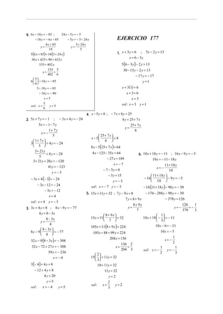 9. 6 x − 18 y = − 85 ;

24 x − 5 y = − 5

− 18 y = − 6 x − 85
6 x + 85
y=
18

5 (6 x + 85) = 18 (5 + 24 x )

− 5 y = − 5 − 24 x
5 + 24 x
y=
5

30 x + 425 = 90 + 432 x
335 = 402 x

EJERCICIO 177
1. x + 3 y = 6 ; 5x − 2 y = 13
x = 6 − 3y

5 (6 − 3 y ) − 2 y = 13

30 − 15 y − 2 y = 13
− 17 y = − 17
y=1

335 5
=
x=
402 6
 5
6   − 18 y = − 85
 6

x + 3 (1) = 6
x + 3= 6
x=3
sol : x = 3 y = 1

5 − 18 y = − 85
− 18 y = − 90
y=5
5
sol : x =
y=5
6

2. 5x + 7 y = − 1 ; − 3x + 4 y = − 24
5x = − 1 − 7 y

1+ 7 y
x= −
5
 1+ 7 y 
3
 + 4 y = − 24
 5 
3 + 21y
+ 4 y = − 24
5
3 + 21y + 20 y = − 120
41y = − 123
y= −3

4. x − 5 y = 8 ; − 7 x + 8 y = 25
8 y = 25 + 7 x

y=

25 + 7 x
8

 25 + 7 x 
 =8
x − 5
 8 

8 x − 5(25 + 7 x ) = 64
8x − 125 − 35x = 64

6. 10 x + 18 y = − 11 ; 16 x − 9 y = − 5
10 x = − 11 − 18 y

− 27 x = 189
x= −7

11 + 18 y
10
 11 + 18 y 
 − 9y = − 5
− 16 
 10 
x=−

− 7 − 5y = 8

− 3x + 4 (− 3) = − 24

− 5 y = 15

− 3x − 12 = − 24
− 3x = − 12
x=4
sol : x = 4 y = − 3

sol : x = − 7 y = − 3

3. 3x + 4 y = 8 ; 8 x − 9 y = − 77
4 y = 8 − 3x

8 − 3x
y=
4
 8 − 3x 
8x − 9 
 = − 77
 4 

32 x − 9 (8 − 3x ) = − 308
32 x − 72 + 27 x = − 308
59 x = − 236
x=−4

3 (− 4) + 4 y = 8

− 12 + 4 y = 8
4 y = 20
y=5
sol :

x= −4

y=5

y= −3

− 16 (11 + 18 y) − 90 y = − 50

5. 15x + 11y = 32 ; 7 y − 9 x = 8

− 176 − 288 y − 90 y = − 50
− 378 y = 126

7 y = 8 + 9x
8 + 9x
y=
7
 8 + 9x 
 = 32
15x + 11
 7 

105x + 11(8 + 9 x) = 224

105x + 88 + 99 x = 224
204 x = 136
136 2
=
x=
204 3
 2
15   + 11y = 32
 3
10 + 11y = 32
11y = 22
y= 2
2
sol : x =
y=2
3

y= −
 1
10 x + 18  −  = − 11
 3
10 x − 6 = − 11
10x = − 5
x= −
sol : x = −

1
2

1
2

y= −

1
3

126
1
=−
378
3

 
