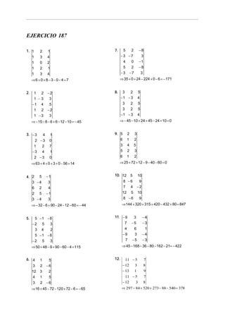 EJERCICIO 187
1. 1

2

1
1
1

3
0
2
3

4

1 2
1 −3
−1 4
1 2
1 −3

3
−1
−8

−3

−2
3

8.

3

3
2
−1 − 3

5
4

3
2
3
2
−1 − 3

5
−2
3

⇒ − 15 − 8 − 6 + 6 − 12 − 10 = − 45

−7

⇒ 35 + 0 + 24 − 224 + 0 − 6 = − 171

⇒6 +0+ 8− 3−0− 4 =7
2.

−8

5

4
2
1

1

2

−3 −7
4
0
5
2

7.

1

5
5
4

⇒ − 45 − 10 + 24 + 45 − 24 + 10 = 0

4

1

9. 5

2

3

2 −3
1
2
−3 4

0
7
1

6
3
5

1
4
2

2
5
3

2 −3

0

6

1

2

3. − 3

⇒ 63 + 4 + 0 + 3 + 0 − 56 = 14
4. 2 5
3 −4
6 2
2 5

−1

3 −4

⇒ 25 + 72 + 12 − 9 − 40 − 60 = 0
10. 12

3

5

10

8 −6
9
7 4 −2
12 5 10

3
4
−1

8 −6

9

⇒ 144 + 320 + 315 + 420 − 432 + 80 = 847

⇒ − 32 − 6 + 90 − 24 − 12 − 60 = − 44
5 −1 − 6
−2 5
3

11. − 9
7

3
−5

−4
−3

3 4
2
5 −1 − 6
−2 5
3

4
−9
7

6
3
−5

1
−4
−3

⇒ 50 + 48 − 9 + 90 − 60 − 4 = 115

5.

⇒ 45 − 168 − 36 − 80 − 162 − 21= − 422

6. 4

1

5

3
12
4

2
3
1

−6
2
5

3

2

−6

⇒ 16 + 45 − 72 − 120 + 72 − 6 = − 65

12.

11 − 5
− 12
3
− 13 1

7
8
9

11 − 5
− 12
3

7
8

⇒ 297 − 84 + 520 + 273 − 88 − 540 = 378

 