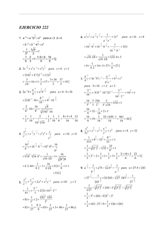 EJERCICIO 222
1

1

1

6. a 2 x 3 + a

1. a − 2 + a − 1b 2 + x 0 para a = 3 b = 4

−

1
2

x

−

1
3

1

+

−

a x

1

= 3− 2 + 3− 1 ⋅ 4 2 + x0

1

1

−

1

−

1
2

1

+ x2 y −3 + x0 y 3
1
2

para x = 4 y = 1

3
3
3 + 34 37
=
+ 16 + 1 = + 17 =
=
= 18 1
2
2
2
2
4

7.

1
3
a −4
−
2
4
para a = 4 b = 16
−1 + a b
b
1
3
4−4
−
−3
= 2 (4) ⋅ 16 + −1 + 4 2 ⋅ 16 4
16
2
16
4
= 3 ⋅ 16 + 4 +
4
4 4 (16) 2 ⋅ 16

−
3. 2a b +
3

3
4

4.

1
−
2

2
16

x
+x y
y −2

1
−
3

1
2 4

=
16

− x0 y0 +

x
y

4
3

para x = 16 y = 8

−3

3

8+

3
4

3− 2
−1
−3
+ 3( 3) ⋅ 162 ( 2) −
16−1

1
2

1

+ 16 4 + 1

16 ⋅ 2 −1

16 3 256
2
+ ⋅
−
+ 4 16 + 1
32 3 2 3 32 16

16
1
+ 32 − + 2 + 1
9
18
16
1 32 + 630 − 1 661
= + 35 − =
=
= 36 13
18
9
18
18
18
=

8.

2
1
x0
x −2
3
5
+ y0
0 + x − y +
y −1
3y

para x = 8 y = 32

2
1
1
8− 2
+ 8 3 − 32 5 + −1 + 1
3(1)
32

9. a

−

1
3

1

−

b

1
8

x
y
0
−2
para x = 81
5. −1 + 0 + 2 x + x y
x
y

3− 2

1
32
2
= + 3 (2 3 ) − 5 32 + 2 + 1
3
8
1 2
1
1
1 2 + 18 + 3 23
= + 2 − 2 + + 1= + 3 + =
= = 35
6
3
2
3
2
6
6

1
16
1
− 1 + 3 = 512 + − 1 + 1
4⋅ 2
8
8 8
= 512

0

=

=

1
1
16
16
−
−
2
⋅ 8 3 − 160 ⋅ 80 + 4
− 2 + 16
8
83
1
16
= 4 162 4 16 ⋅ 82 +
− 1+
3
16 3 8
(83 )8

= 4 ⋅ 2 ⋅ 64 +

+ 3 (1)

1
4

1
a −2
a −2
−1 2 − 3
− 1
+ b 4 + c0
−1 + 3a b c
b
b 2 c −1
para b = 16 c = 2 a = 3

=

1 1 1 8 + 1 + 4 13
+ + =
=
2 16 4
16
16

3
4

=

1
−

1

−3

1 1
+ +
2 16

1

1
+ 4 16 ⋅ 8 + 3
16 3 8
1
1
= 8+
+ 16 + 3 = 27 + = 27 1
8
4⋅2
8
= 16

= 3 ( 4) + 4 2 (1) + 1 (1) 3

=

para a = 16 x = 8

16 ⋅ 8−1

1 1 4
+
+1
32
3
1 2
1+ 6 + 9 16
= + + 1=
=
=17
9
9 3
9
9
−

+ 3x 0
−1

= 16 2 ⋅ 8 3 + 16 2 ⋅ 8 3 +

=

2. 3x

1
4

= 27
y=3

3
1
3− 3
= −1 +
+ 2 (1) + 814 ⋅ 3− 2
81
1
4
1
812 4 81
= 81 + 3 + 2 +
3
32
1 9⋅3
1
1
1
= 83 +
+
= 83 +
+ 3 = 86 +
= 86 27
27 9
27
27

−

1
3

4
−
5

−

+ a 0b −

2

3

1

a b5 −

a
1
4
−
5

+ (1) 243 −

−

2
3

para a = 27 b = 243
2

3

27 ⋅ 2435 −

243
=

3

1 5 5 4
2
− (3 ) + 243 − 3 5 (35 ) −
27

1
2
= − 34 + 243 − 3 ( 3) − 32
3
1
1
= + 162 − 27 − 9 = + 126 = 126 1
3
3
3

1
27

3

(33 )2

−

2
3

 