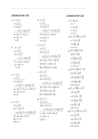 EJERCICIO 261

EJERCICIO 262

1. 3 − 4 − 1

5. 3 + − 2

5− 3 − 1

5− − 2

= 1− i 2

15 + 5 2 − 1

15 − 20 − 1
− 9 − 1 + 12

( )( )

1. 1 − i 1 + i

( − 1)

2

− 3 2 −1− 2 2

= 1−

( − 1)

= 1+ 1= 2

15 + 2 2 − 1 − 4 (− 1)

15 − 29 i − 12
3 − 29 i

15 + 2 2 i + 2

(

[

− 8 − 1 − 14

3.

− 4 2 −1− 2 3

( − 1)

2

(

(20 + 6 ) + (5

3. 7 − − 4

( − 1)

6+

35 − 10 i + 21i + 6
41 + 11i

(
8.

(

)(
= (2 3) − (4 i )
2

)

[

( )]
= 12 − [16 (− 1)]

( − 1)

2

) (

11 + − 25

(

(

−1

)

2

(
= 25 − (
= 25 −

)

15 + 2 i

5 + 15 i + 2 15 i + 6 (− 1)
5 + 3 15 i − 6
3 15 i − 1

−2

)

)

2

)

2

2 −1

[ ( − 1) ]

5+ − 3

+ 2 5 3 −1+ 2 9

)(

5. 5 − − 2 5 + − 2

2

= 25 − 2

[

]

= 25 − 2 (− 1)

25 + 5 3 − 1

88 − 11 9 − 1

2

= 12 + 16 = 28

15 i + 2 i − 10

6 − 10 +

)

2

= 4 (3) − 16 − 1

5+ 2 − 3

4. 8 − − 9

+ 8 25 − 1 − 9 25

(

2

4. 2 3 + 4 i 2 3 − 4 i

6 + 15 i + 4 i + 10 (− 1)

35 − 10 − 1 + 21 − 1 − 36 (− 1)

2

= 2 + 25 = 27

)

3−4 2 i

+ 2 2 −1+ 5 2

2

)( 2 + 5i)
= ( 2 ) − (5i )
2 − 5i

( )]
= 2 − [25(− 1)]

6 + 3 5 −1

35 − 5 4 − 1

88 − 33i + 40 i − 15 (− 1)

)

(

[

3+ −2

5+ − 9

]

= 2 − 25 − 1

2 + −5

7.

+ 7 9 −1− 4 9

( − 1)

2

20 + 5 3 − 4 2 i + 6

− 12 − 29 i + 14
2 − 29 i

)

2

20 + 5 3 i − 4 2 i − 6 (− 1)

− 12 − 29 − 1 − 14 (− 1)

88 + 7 i + 15
103 + 7 i

= 9 + 4 = 13

20 + 5 3 − 1

− 12 − 21 − 1

(

= 9 − 4 (− 1)

5− − 2

− 3− 2 − 1

)

2

= 32 − 2 − 1

17 + 2 2 i

4+ 7 −1

)(

2. 3 + 2 − 1 3 − 2 − 1

6. 4 + − 3
2.

2

= 1 − (− 1)

2

15 − 29 − 1 + 12 (− 1)

( − 1)

( − 1)

2

= 25 + 2 = 27

(

)(
= 81 − ( − 5 )
= 81 − ( 5 − 1)
= 81 − [5 (− 1)]

6. − 9 − − 5 − 9 + − 5
2

2

= 81 + 5 = 86

)

 