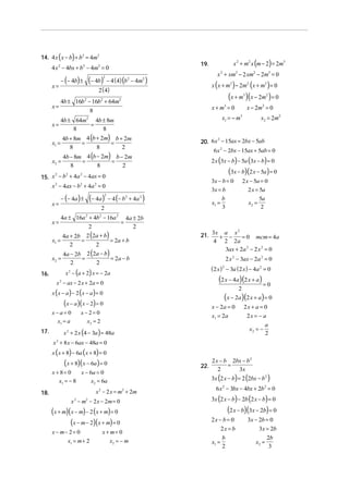 (

)

14. 4 x x − b + b2 = 4m2

4 x − 4bx + b2 − 4m2 = 0
2

x=
x=
x=

− (− 4b) ±

(− 4b)

2

x 2 + xm3 − 2 xm2 − 2m5 = 0

− 4 (4) (b2 − 4m2 )

x ( x + m3 ) − 2 m2 ( x + m3 ) = 0

2 ( 4)

(x + m )(x − 2m ) = 0
3

4b ± 16b 2 − 16b2 + 64m2

x + m3 = 0

8

4b + 8m 4 (b + 2m) b + 2m
=
=
8
8
2

6x 2 − 2bx − 15ax + 5ab = 0

2 x (3x − b) − 5a (3x − b) = 0

(3x − b)(2 x − 5a) = 0

2
2
2
15. x − b + 4a − 4ax = 0

3x − b = 0

x 2 − 4ax − b2 + 4a 2 = 0

(− 4a)

2

2 x − 5a = 0

3x = b

2

2 x = 5a

b
x1 =
3

− 4 (− b 2 + 4a 2 )

4a ± 16a 2 + 4b 2 − 16a 2 4a ± 2b
=
2
2
4a + 2b 2 (2a + b)
=
= 2a + b
x1 =
2
2

x2 = 2m2

3

2
20. 6 x − 15ax = 2bx − 5ab

4b − 8m 4 (b − 2m) b − 2m
=
=
x2 =
8
8
2

− (− 4a ) ±

2

x − 2m 2 = 0

x1 = − m

4b ± 64m2 4b ± 8m
=
8
8

x1 =

x=

x 2 + m2 x (m − 2) = 2m5

19.

x2 =

5a
2

x=

x2 =
16.

4a − 2b 2 (2a − b)
=
= 2a − b
2
2

2
21. 3x + a − x = 0 mcm = 4a
4 2 2a
3ax + 2a 2 − 2 x 2 = 0

2 x 2 − 3ax − 2a 2 = 0

( 2 x ) − 3a ( 2 x ) − 4a 2 = 0
2

x 2 − (a + 2) x = − 2a

(2 x − 4a)(2 x + a ) = 0

x 2 − ax − 2 x + 2a = 0

x (x − a) − 2 (x − a) = 0

2

(x − 2a )(2 x + a) = 0

(x − a)(x − 2) = 0

x−a= 0
x1 = a

17.

x − 2a = 0

x− 2= 0
x2 = 2

x1 = 2a

2x + a = 0
2x = − a
x2 = −

x 2 + 2 x (4 − 3a ) = 48a

a
2

x 2 + 8 x − 6ax − 48a = 0

x ( x + 8) − 6a ( x + 8) = 0

(x + 8)(x − 6a) = 0

x + 8= 0
x − 6a = 0
x1 = − 8
x2 = 6a

x 2 − 2 x = m2 + 2 m

18.

x 2 − m2 − 2 x − 2m = 0

(x + m)( x − m) − 2 (x + m) = 0
(x − m − 2)(x + m) = 0
x − m− 2 = 0
x1 = m + 2

x + m= 0
x2 = − m

22.

2 x − b 2bx − b 2
=
2
3x

3x (2 x − b) = 2 (2bx − b2 )
6 x 2 − 3bx − 4bx + 2b 2 = 0

3x (2 x − b) − 2b (2 x − b) = 0

(2 x − b)(3x − 2b) = 0

2x − b = 0
2x = b

3x − 2b = 0
3x = 2b

b
2

x2 =

x1 =

2b
3

 