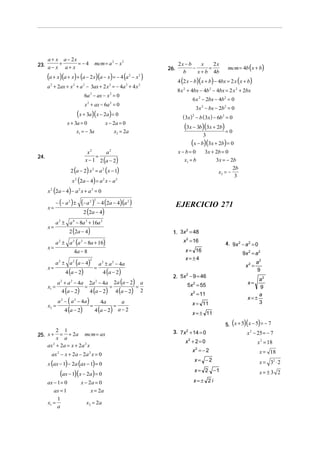 a + x a − 2x
23. a − x + a + x = − 4

mcm = a 2 − x 2

(a + x)(a + x) + (a − 2 x)(a − x) = − 4 (a

2

− x2 )

a 2 + 2ax + x 2 + a 2 − 3ax + 2 x 2 = − 4a 2 + 4 x 2
6a 2 − ax − x 2 = 0
x 2 + ax − 6a 2 = 0

(x + 3a)( x − 2a) = 0
x + 3a = 0

x − 2a = 0

x1 = − 3a

x2 = 2a

26.

2x − b
x
2x
−
=
b
x + b 4b

mcm = 4b (x + b)

4 (2 x − b)( x + b) − 4bx = 2 x ( x + b)
8 x 2 + 4bx − 4b 2 − 4bx = 2 x 2 + 2bx
6 x 2 − 2bx − 4b2 = 0
3x 2 − bx − 2b2 = 0

( 3x) − b ( 3x ) − 6b2 = 0
2

(3x − 3b)(3x + 2b) = 0
3

(x − b)(3x + 2b) = 0
x2
a2
=
x − 1 2 (a − 2)

24.

x−b= 0
x1 = b

3x + 2b = 0
3x = − 2b

2 (a − 2) x 2 = a 2 ( x − 1)
x (2a − 4) = a x − a
2

2

x2 = −

2

2b
3

x (2a − 4) − a 2 x + a 2 = 0
2

− (− a 2 ) ±

x=
x=
x=

2 2

− 4 (2a − 4) (a 2 )

2 (2a − 4)

EJERCICIO 271

a 2 ± a 4 − 8a 3 + 16a 2
2 (2a − 4)

2
1. 3x = 48

a 2 ± a 2 (a 2 − 8a + 16)

x 2 = 16

4a − 8
a ± a (a − 4)
2

x=

(− a )

4 (a − 2)

a + a − 4a
2

x1 =

2

4 (a − 2)

=

a 2 ± a 2 − 4a
4 (a − 2)

2a − 4 a
4 (a − 2)

2

4 (a − 2)

=
2

a − ( a − 4a )
2

x2 =

2

2

=

=

2a (a − 2) a
=
4 (a − 2) 2

a
4a
=
4 (a − 2) a − 2

x = 16
x=±4

4. 9x 2 − a 2 = 0

9x 2 = a 2
x2 =

2
2. 5x − 9 = 46

a2
9
a
x=±
3
x=

5x 2 = 55
x 2 = 11
x = 11
x = ± 11

a2
9

(

)(

)

5. x + 5 x − 5 = − 7

2 1
25. x + = + 2a mcm = ax
x a
ax 2 + 2a = x + 2a 2 x
ax 2 − x + 2a − 2a 2 x = 0

x (ax − 1) − 2a (ax − 1) = 0

(ax − 1)(x − 2a) = 0

ax − 1 = 0
ax = 1
x1 =

1
a

x − 2a = 0
x = 2a
x2 = 2a

3. 7x 2 + 14 = 0

x − 25 = − 7

x2 + 2 = 0

x 2 = 18

x =−2
2

2

x = 18

x= −2

x = 32 ⋅ 2

x = 2 −1

x= ±3 2

x=± 2 i

 