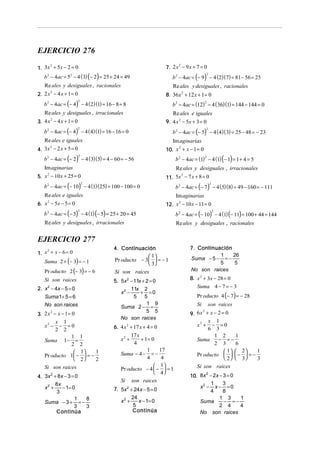 EJERCICIO 276
2
1. 3x + 5x − 2 = 0

b − 4ac = 5 − 4 ( 3) (− 2) = 25 + 24 = 49
2

2
7. 2 x − 9 x + 7 = 0

b 2 − 4ac = (− 9) − 4 (2)( 7) = 81 − 56 = 25
2

2

Re ales y desiguales , racionales

Re ales y desiguales , racionales

2
2. 2 x − 4 x + 1 = 0

b 2 − 4ac = (− 4) − 4 (2)(1) = 16 − 8 = 8

8. 36 x 2 + 12 x + 1 = 0

b 2 − 4ac = (12) − 4 ( 36)(1) = 144 − 144 = 0

2

2

Re ales y desiguales , irracionales
2
3. 4 x − 4 x + 1 = 0

b 2 − 4ac = (− 4) − 4 ( 4)(1) = 16 − 16 = 0

Re ales e iguales
9. 4 x 2 − 5x + 3 = 0

b 2 − 4ac = (− 5) − 4 ( 4)( 3) = 25 − 48 = − 23

2

2

Re ales e iguales

Im aginarias

2
4. 3x − 2 x + 5 = 0

b 2 − 4ac = (− 2) − 4 ( 3)(5) = 4 − 60 = − 56

2
10. x + x − 1 = 0

b 2 − 4ac = (1) − 4 (1) (− 1) = 1 + 4 = 5

2

2

Im aginarias

Re ales y desiguales , irracionales

2
5. x − 10 x + 25 = 0

b 2 − 4ac = (− 10) − 4 (1)( 25) = 100 − 100 = 0

2
11. 5x − 7 x + 8 = 0

b 2 − 4ac = (− 7) − 4 (5)(8) = 49 − 160 = − 111

2

2

Re ales e iguales

Im aginarias

2
6. x − 5x − 5 = 0

b 2 − 4ac = (− 5) − 4 (1) (− 5) = 25 + 20 = 45

2
12. x − 10 x − 11 = 0

2

Re ales y desiguales , irracionales

b 2 − 4ac = (− 10) − 4 (1) (− 11) = 100 + 44 = 144
2

Re ales y desiguales , racionales

EJERCICIO 277
2
1. x + x − 6 = 0

4. Continuación

Suma 2 + (− 3) = − 1

 1
Pr oducto − 3   = − 1
 3

Si son raices

5. 5x 2 − 11x + 2 = 0
11x 2
x2 −
+ =0
5
5
1 9
Suma 2 − =
5 5
No son raices

Pr oducto 2 (− 3) = − 6

2. x 2 − 4x − 5 = 0

Suma 1+ 5 = 6
No son raices
2
3. 2 x − x − 1 = 0
x 1
x2 − − = 0
2 2
1 1
Suma 1 − =
2 2
1
 1
Pr oducto 1 −  = −
 2
2
Si son raices

4. 3x 2 + 8x − 3 = 0
8x
x2 +
− 1= 0
3
1
8
Suma − 3 + = −
3
3
Continúa

Si son raices

6. 4 x 2 + 17 x + 4 = 0

17 x
+ 1= 0
4
1
17
Suma − 4 − = −
4
4
 1
Pr oducto − 4  −  = 1
 4
Si son raices
x2 +

7. 5x 2 + 24x − 5 = 0
24
x2 +
x − 1= 0
5
Continúa

7. Continuación
1
26
Suma − 5 − = −
5
5
No son raices
8. x 2 + 3x − 28 = 0

Suma 4 − 7 = − 3

Pr oducto 4 (− 7) = − 28

Si

son raices

2
9. 6 x + x − 2 = 0
x 1
x2 + − = 0
6 3
1 2
1
− =−
Suma
2 3
6
1
 1  2
Pr oducto    −  = −
 2   3
3
Si son raices

2
10. 8x − 2x − 3 = 0
1
3
x2 − x − = 0
4
8
1 3
1
Suma
− =−
2 4
4
No son raices

 