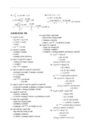 9. r =

1
3

a = 24 . 300

10. n = 15 a = 1

n= 6

u = ( 3) = 4 . 782 . 969

5

24 . 300
 1
= 100
u = 24 . 300   =
 3
243

s=

 1
72 . 800
100   − 24 . 300 −
 3
72 . 800
3
=
= 36 . 400 bs.
=
s=
1
2
2
−
−1
3
3

EJERCICIO 298

(

1. Log 532 ⋅ 0 ,184

)

= 2 , 72591 + 1 , 26482
= 1, 99073
⇒ 10 1,99073 = 97 , 888

= 1, 858434 + 2 , 022276
= 1, 88071 ⇒ 101, 88071 = 75 , 981873 ≅ 75 , 982

10. Log 9 .114 − Log 0 , 02
= Log 9 .114 + Co log 0 , 02

2. Log191, 7 + Log 432
= 2 , 28262 + 2 , 63548
= 4 , 9181
⇒ Anti log 4 , 9181= 82 . 814 , 4

= 3 , 959709 + 1, 698970
= 5 , 658679 ⇒ Anti log 5 , 658679 = 455 . 699 , 97 ≅ 455.700

3. Log 0 , 7 + Log 0 , 013 + Log 0 , 9
= 1, 84510 + 2,11394 + 1, 95424
= − 2 , 08672
− 2 , 08672

4 . 782 . 969 ( 3) − 1 14 . 348 . 906
=
= $ 7 .174 . 453
3− 1
2

9. Log 0 , 72183 − Log 0 , 0095
= Log 0 , 72183 + Co log 0 , 0095

= Log 532 + Log 0 , 184

⇒ 10

r=3

14

10
11. Log 2 = 10 (log 2)

= 10 (0 , 301029)

= 3 , 010299
Anti log 3 , 010299 = 1. 024

(

= 0 , 00819

= 3 (1,176091)

= 3 (− 1) + 3 (0 , 176091)

4. Log 7 , 5 + Log 8 ,16 + Log 0 , 35 + Log10 . 037
= 0 , 875061+ 0 ,911690 + 1, 544068 + 4 , 001603
= 4 − 1+ 2 , 332422
= 5 , 332422
⇒ 10 5 , 332422 = 214 . 991, 85

)

12. Log 0 , 153 = 3 log 0 ,15

= − 2 , 471727
10

− 2 , 471727

= 0 , 00337499 ≅ 0 , 003375

13. Log 18 , 654 = 4 (log 18 , 65)

= 4 (1, 270678)

≅ 214 . 992

= 5 , 082715

5. Log 3 , 2 + Log 4 , 3 + Log 7 , 8 + Log103 , 4 + Log 0 , 019

Anti log
= 0 , 505149 + 0 , 633468 + 0 , 892094 + 2 , 014520 + 2, 278753
= 2 , 323988 ⇒ Anti log 2 , 323988 = 210, 857
14. Log 2 ⋅ 0 , 084
6. Log 95 ,18 − Log 7 , 23
= 1, 978317 − 0 , 859138
= 1,119179 ⇒ Anti log 1,119179 = 13 ,15767031≅ 13 ,1577

(

= Log 8 ,125 + Co log 0 , 9324
= 0 , 940220 ⇒ 100 , 940220 = 8 , 714063 ≅ 8 , 7141
8. Log 7 . 653 , 95 − Log12 , 354
= log 7 . 653 , 95 + Co log 12 , 354

= 3 , 883885 + 2, 908192
= 2 , 792077 ⇒ Anti log 2 , 792077 = 619 , 55

)

≅ 120 . 980 , 5

2

= log (0 , 168)

2

= 2 (log 0 , 168)

= 2 ( 1 , 225309)

= 2 (− 1) + 2 (0 , 225309)

7. Log 8 ,125 − Log 0 , 9324

= 0 , 909823 + 0 , 030397

5 , 082715 = 120 . 980 , 4916

= − 1, 549382 = 2 , 450618
10

− 1, 549382

= 0 , 028223963 ≅ 0 , 028224

Anti log 2 , 450618 = 0 , 028224

6
15. Log 7 , 2 = 6 (log 7 , 2)

= 6 (0 , 857332)

= 5 , 143994
Anti log 5 , 143994 = 139 . 313 , 75

 