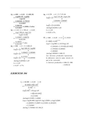 16. c = 6 . 354

13. c = 600 r = 0 , 03 C = 695 , 56
Log 695 , 56 − Log 600
t=
Log1, 03
2 , 842334 − 2 , 778151
t=
0 , 012837
0 , 064183
t=
= 4 , 9998 ≅ 5 años
0 , 012837
14. c = 1. 215 C = 1. 709 , 61 r = 0 , 05

t=
t=

t = 4 C = 7 .151, 46
Log 7 .151, 46 − Log 6 . 354
4
3 , 854394 − 3 , 803047
=
4

Log (1 + r ) =

Log (1 + r ) = 0 , 012836

Anti log 0 , 012836 = 1, 03
1 + r = 1, 03

Log 1. 709 , 61− log 1. 215

r = 0 , 03 ⇒ 3 %

Log (1 + 0 , 05)

3 , 232897 − 3 , 084576
0 , 021189

17. c = 900

r = 0 , 05

C = 900 (1 + 0 , 05)

1
t = 2 + = 2 , 33333
3

2 , 33333

0 , 148321
= 7 años
t=
0 , 021189
15. c = 800 t = 4 C = 1. 048 , 63
log 1. 048 , 63 − log 800
Log (1 + r ) =
4
3 , 020622 − 2 , 903089
Log (1 + r ) =
4
0 , 117533
= 0 , 029384
Log (1 + r ) =
4
Anti log 0 , 029384 = 1, 07

Log C = Log 900 + 2 , 33333 log 1 , 05

= 2 , 954242 + 2 , 33333(0 , 0211892)

= 2 , 954242 + 0 , 049441
= 3 , 003683
Anti log 3 , 003683 = 1. 008 , 52
Los int ereses producidos represen tan
la diferencia entre la suma inicial y lo
que se ha convertido
⇒ Intereses producidos = 1. 008 , 52 − 900

1 + r = 1, 07
r = 0 , 07 ⇒ 7 %

= $ 108 , 52

EJERCICIO 304

1. c = 40 . 000 r = 0 , 05

t = 10

40 . 000 (0 , 05)(1, 05)

10

a=

(1, 05) − 1
Log (1, 05) = 10 Log 1, 05
= 10 (0 , 0211892)
10

10

= 0 , 211892
Anti log 0 , 211892 = 1, 62889
Log a = log 40 . 000 + log 0 , 05 + log 1 , 62889 + co log 0 , 62889
= 4 , 602059 + 2 , 69897 + 0 , 211892 + 0 , 2014253
= 3 , 7143463
Anti log 3 , 7143463 = $ 5.180 , 21

 