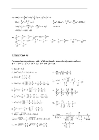 3 2
2
1
xy − 0,6y 3 − x 2 y − 0,2xy 2 + y 3 − 6
8
5
4
2
2−2 2
x y=0
0,4x 2 y − x 2 y =
5
5
,
1
14 3
− 2,4 + 1 3
− 0,6y 3 + y 3 =
y =−
y = − 0,35y 3
4
4
4
= 0,175xy 2 − 0,35y 3 + 25

2
19. 0,4x y + 31+

3

7 m − 2 3 m−1 1 m− 2
1
+ a −
− 0,2a m − 1 + b m − 2
b
b
50
5
25
5
3 m − 1 3 m −1
3 + 15 − 5 m − 1 13 m − 1
a + a − 0,2a m − 1 =
a =
a
25
5
25
25
13 m − 1 1 m − 2
=
a +
b
25
50

a
20. 25

m−1

,
,
3 2
3 − 16 2 14 2
xy − 0,2xy 2 =
xy =
xy = 0,175xy 2
8
8
8
31− 6 = 25

−

−

7 m − 2 1 m − 2 1 m − 2 − 7 − 2 + 10 m − 2 1 m − 2
−
+ b
=
=
b
b
b
b
50
25
5
50
50

EJERCICIO 11
Para resolver los problemas del 1 al 18 las literales toman los siguientes valores:
a = 1 b = 2 c = 3 m = 1/2 n = 1/3 p = 1/4
1. 3ab = 3 ⋅1⋅ 2 = 6
2. 5a 2b3 c = 5 ⋅12 ⋅ 23 ⋅ 3 = 5 ⋅ 8 ⋅ 3 = 120

4 2
2
2 1 1
3. b mn = 2 ⋅ ⋅ = =
2 3 6 3

12.

4a
4 ⋅1
4 2
=
=
=
3bc 3 ⋅ 2 ⋅ 3 18 9
2

 1
1
5⋅ 2 2 ⋅  
20 ⋅
 2
5b m
4 = 5 = 60
13.
=
=
1 1
1
1
np
⋅
3 4
12
12
2

2

 1   1
 2   3

3

4. 24m n p = 24     ⋅
2

3

1
1 1 6
1
= 6⋅ ⋅ =
=
4
27 4 108 18
3

5.

2 4 2 3 2 4 2  1 2 1 8 1
a b m = ⋅ 1 ⋅ 2 ⋅   = ⋅ 4⋅ =
=
 2
3
3
3 8 24 3

6.

7 3 2
7
 1  1 189 1 1 189 63
⋅ ⋅ =
=
c p m = ⋅ 33 ⋅   ⋅ =
 4  2 12 16 2 384 128
12
12

14.

2

2

 1   1
 2   3

3

b c a
7. m n p =     ⋅

8.
9.

1 1 1 1
1
= ⋅ ⋅ =
4 4 27 4 432

5 b −1 c − 2 5 2 −1  1 
a ⋅ m = ⋅1 ⋅  
 2
6
6

3− 2

5 1 5
= ⋅ =
6 2 12

2bc 2 = 2 ⋅ 2 ⋅ 32 = 4 ⋅ 9 = 36 = 6

3
2
10. 4m ⋅ 12bc = 4 ⋅

4 3
11. mn ⋅ 8a b =

15.

1 3
⋅ 12 ⋅ 2 ⋅ 32 = 2 ⋅ 3 216 = 2 ⋅ 6 = 12
2

1 1
1
8 4
⋅ ⋅ 8 ⋅14 ⋅ 23 = ⋅ 64 = =
2 3
6
6 3

16.

2

3 3 3 3 3 ⋅ 8 24
b
⋅2
6
4
=4
= 4 = 4 = =1
2 2 2 2 2 ⋅ 9 18 6
c
⋅3
3
3
3
3

1
2 = 1 = 1=3
=
2
1 1
n2
 1
 
9 3
 3

2m

2⋅

1 1
24 ⋅ ⋅
2 3
=
=
2
2
2 ⋅ n2 p2
 1  1 
2⋅
2⋅    
 3  4 
24mn

=

4
4
= = 24
1 1
2⋅
12 6

24
4
6
=
1 1
1
2⋅
⋅
9 16
144

 