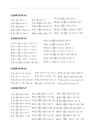 EJERCICIO 64

( )( )
2. (m − n )(m + n) = m − n
3. (a − x )( x + a ) = a − x

( )( )
7. (1 − 3ax )(3ax + 1) = 1 − 9a x
8. (2m + 9)(2m − 9) = 4m − 81
6. n − 1 n + 1 = n 2 − 1

1. x + y x − y = x 2 − y 2
2

2

4.

(x

2

(

2

2

2

2

(a − b )(a + b ) = a − b
10. ( y − 3 y)( y + 3 y) = y − 9 y

+ a 2 )( x 2 − a 2 ) = x 4 − a 4

)(

3

9.

)

5. 2a − 1 1 + 2a = 4a 2 − 1

2

3

2

2

2
2

2

4

n

15.

(a

2

m

4

n

m

2m

m

4 2

2n

a

2a

2m

− 2b x −1 )(2b x −1 + a x +1 ) = a 2 x + 2 − 4b2 x − 2

x +1

2

4

2

2

4

2

2

− y 2 + 2 yz − z 2

(x − 5x + 6)(x + 5x − 6) = x − 25x + 60x − 36
13. (a − ab + b )(a + b + ab ) = a + a b + b
14. ( x − x − x )( x + x + x ) = x − x − 2 x − x

2

2

2

2

2

12.

2

2

(n + 2n + 1)(n − 2n − 1) = n − 4n − 4n − 1
2

m

(
)(
)
11. (2 x + y − z)(2 x − y + z) = 4 x

2

2

2

2

10. 2a − b − c 2a − b + c = 4a 2 − 4ab + b2 − c 2

2

2

2

(6x − m x)(6x + m x) = 36x − m x
13. (a + b )(a − b ) = a − b
14. (3x − 5 y )(5 y + 3x ) = 9 x − 25 y
12.

2

2

2

)

a

4

4

)(

(a − 2a + 3)(a + 2a + 3) = a + 2a + 9
9. (m − m − 1)(m + m − 1) = m − 3m + 1

2

2

2

6

8.

(
)(
)
2. ( x − y + z)( x + y − z) = x − y + 2 yz − z
3. ( x + y + z)( x − y − z) = x − y − 2 yz − z
4. (m + n + 1)(m + n − 1) = m + 2mn + n − 1
5. (m − n − 1)(m − n + 1) = m + n − 2mn − 1
6. ( x + y − 2)( x − y + 2) = x − y + 4 y − 4
1. x + y + z x + y − z = x + 2 xy + y − z
2

2

2

EJERCICIO 65

7.

2

(

11. 1 − 8 xy 8 xy + 1 = 1 − 64 x 2 y 2

2

3

2

2

4

2

2

2

3

4

2

6

2 2

4

3

2

4

EJERCICIO 66

( )
6. (1 − 3 y ) = 1 − 9 y + 27 y

( )
2. ( x − 1) = x − 3 x + 3x − 1
3. (m + 3) = m + 9m + 27m + 27
4. (n − 4) = n − 12n + 48n − 64

3

5. 2 x + 1 = 8 x 3 + 12 x 2 + 6 x + 1

3

1. a + 2 = a 3 + 6a 2 + 12 a + 8
3

3

3

3

3

2

3

2

3

(2 + y ) = 8 + 12 y
2 3

7.

(

2

2

− 27 y 3

+ 6y4 + y6

)

3

8. 1 − 2n = 1 − 6n + 12n 2 − 8n 3

2

(

)

3

9. 4n + 3 = 64n 3 + 144n 2 + 108n + 27
10.

(a

2

(

− 2b) = a 6 − 6a 4b + 12a 2b2 − 8b3
3

)

3

11. 2 x + 3 y = 8 x 3 + 36 x 2 y + 54 xy 2 + 27 y 3
12.

(1− a ) = 1− 3a
2 3

2

+ 3a 4 − a 6

EJERCICIO 67

( )( )
2. (x + 2)( x + 4) = x + 6 x + 8
3. ( x + 5)(x − 2) = x + 3x − 10
4. (m − 6)(m − 5) = m − 11m + 30
5. ( x + 7)( x − 3) = x + 4 x − 21
6. ( x + 2)(x − 1) = x + x − 2
7. ( x − 3)( x − 1) = x − 4 x + 3
8. ( x − 5)( x + 4) = x − x − 20
1. a + 1 a + 2 = a 2 + 3a + 2
2

2

2

2

2

2

2

(

)( )
10. (n − 19)(n + 10) = n

9. a − 11 a + 10 = a 2 − a − 110

− 9n − 190

2

(a + 5)(a − 9) = a − 4a − 45
12. ( x − 1)( x − 7) = x − 8 x + 7
13. (n − 1)(n + 20) = n + 19n − 20
14. (n + 3)(n − 6) = n − 3n − 18
15. ( x + 7)( x − 6) = x + x − 42
16. (a + 8)(a − 1) = a + 7a − 8
11.

2

2

4

2

2

2

2

3

3

6

3

3

6

4

4

8

2

4

2

4

2

3

3

4

(a − 2)(a + 7) = a
18. (a + 7)(a − 9) = a
5

17.

10

5

6

6

(

)(

+ 5a 5 − 14

12

− 2a 6 − 63

)

19. ab + 5 ab − 6 = a 2b 2 − ab − 30

(xy − 9)(xy + 12) = x y + 3xy − 108
21. (a b − 1)(a b + 7) = a b + 6a b − 7
22. ( x y − 6)(x y + 8) = x y + 2 x y − 48
23. (a − 3)(a + 8) = a + 5a − 24
24. (a − 6)(a − 5) = a
− 11a + 30
2

20.

2

2 2

3 3

x

x +1

2 4

2 2

4 4

3 3

x

6 6

2x

x +1

2

2 2

3 3

x

2 x +2

x +1

 
