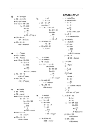 13.

x → Nº mayor
x − 32 → Nº medio

EJERCICIO 83
16.

x − 65 → Nº menor

x → 1º
x − 20 → 2º
x − 20 − 40 → 3º

x + x − 32 + x − 65 = 200
3x − 97 = 200
3x = 297
297
x=
3
x = 99 → Nº mayor
x − 32 ⇒ 99 − 32

⇒ x − 60 → 3º
x + x − 20 + x − 60 = 310
3x = 310 + 80
3x = 390
390
x=
3
x = 130 → 1º
x − 20 ⇒ 130 − 20

= 67 → Nº medio
x − 65 ⇒ 99 − 65

= 110 → 2º
x − 60 ⇒ 130 − 60

= 34 → Nº menor

= 70 → 3º
14.

x → 1º cesto
x − 10 → 2º cesto
x − 15 → 3º cesto
x + x − 10 + x − 15 = 575
3x − 25 = 575
3x = 600
600
x=
3
x = 200 → 1º cesto
x − 10 ⇒ 200 − 10
= 190 → 2º cesto
x − 15 ⇒ 200 − 15
= 185 → 3º cesto

15.

17.

x → mayor
x − 20 → menor
x − 18 → medio
x + x − 20 + x − 18 = 88
3x − 38 = 88
3x = 88 + 38
3x = 126
126
x=
3
x = 42 → mayor
x − 20 ⇒ 42 − 20
= 22 → menor
x − 18 ⇒ 42 − 18
= 24 → medio

x → mayor
x − 55 → medio
x − 70 → menor
x → mayor
18.
x + x − 55 + x − 70 = 454
x − 36 → menor
3x − 125 = 454
x + x − 36 = 642
3x = 454 + 125
2x − 36 = 642
3x = 579
2x = 642 + 36
579
x=
2x = 678
3
678
x = 193 → mayor
x=
2
x − 55 ⇒ 193 − 55
x = 339 → mayor
= 138 → medio
x − 70 ⇒ 193 − 70
x − 36 ⇒ 339 − 36
= 123 → menor
= 303 → menor

1.

x → edad Juan
3x → edadPedro
x + 3x = 40
4 x = 40
40
4
x = 10 → edad Juan
x=

3x ⇒ 3 ⋅10
= 30 → edadPedro

2. x → Arreos
4x → Caballo
x + 4x = 600
5x = 600
600
x=
5
x = $ 120 → Arreos
4x ⇒ 4 ⋅120

= $ 480 → Caballo
3. x → 1º piso
x
→ 2º piso
2
x
x + = 48
2
2x + x
= 48
2
3x = 48 ⋅ 2
3x = 96

96
3
x = 32 Habt. → 1º piso
x 32
⇒
2
2
= 16 Habt. → 2º piso
x=

4. A + B + C = 300

B = 2A
C = 3A
⇒ A + 2A + 3A = 300
6A = 300
300
A=
6
A = 50 colones
B = 2A ⇒ 2 ⋅ 50
= 100 colones
C = 3A ⇒ 3 ⋅ 50
= 150 colones

 