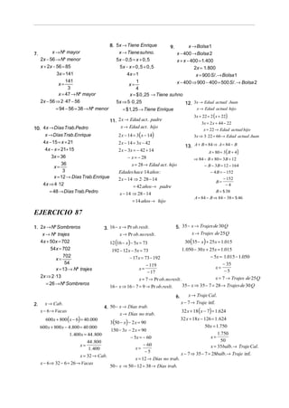 8. 5x → Tiene Enrique
x → Tiene suhno.
5x − 0 ,5 = x + 0 , 5
5x − x = 0 , 5 + 0 , 5

x → Nº mayor
7.
2x − 56 → Nº menor
x + 2x − 56 = 85
3x = 141
141
x=
3
x = 47 → Nº mayor
2x − 56 ⇒ 2 ⋅ 47 − 56
= 94 − 56 = 38 → Nº menor

x → Bolsa 1
x − 400 → Bolsa 2
x + x − 400 = 1. 400
2x = 1. 800
x = 900 S /. → Bolsa 1

9.

4x = 1
1
x − 400 ⇒ 900 − 400 = 500 S /. → Bolsa 2
x=
4
x = $ 0 , 25 → Tiene suhno
5x ⇒ 5 ⋅ 0 , 25
12. 3x → Edad actual Juan
x → Edad actual hijo

= $ 1, 25 → Tiene Enrique

3x + 22 = 2 ( x + 22)

11. 2 x → Edad act . padre
x → Edad act . hijo

10. 4x → Días Trab.Pedro
x → Días Trab.Enrique
4x − 15 = x + 21
4x − x = 21+ 15
3x = 36

3x = 2 x + 44 − 22
x = 22 → Edad actual hijo
3x ⇒ 3⋅ 22 = 66 → Edad actual Juan

2 x − 14 = 3( x − 14)
2 x − 14 = 3x − 42

13. A + B = 84 ⇒ A = 84 − B

2 x − 3x = − 42 + 14
− x = − 28

36
3
x = 12 → Días Trab.Enrique
4x ⇒ 4 ⋅12
x=

= 48 → Días Trab.Pedro

A + 80 = 3 ( B + 4)

⇒ 84 − B + 80 = 3B + 12
− B − 3B = 12 − 164

x = 28 → Edad act . hijo

− 4 B = − 152
− 152
B=
−4

Edades hace 14 años :
2 x − 14 ⇒ 2 ⋅ 28 − 14
= 42 años → padre
x − 14 ⇒ 28 − 14

B = $ 38
A = 84 − B ⇒ 84 − 38 = $ 46

= 14 años → hijo

EJERCICIO 87
3. 16 − x → Pr ob. reslt .
x → Pr ob. no reslt .

1. 2x → Nº Sombreros
x → Nº trajes
4x + 50x = 702
54x = 702

5. 35 − x → Trajes de 30 Q
x → Trajes de 25 Q

30 (35 − x ) + 25x = 1.015

12 (16 − x) − 5x = 73

1. 050 − 30 x + 25x = 1.015

192 − 12 x − 5x = 73

702
54
x = 13 → Nº trajes
2x ⇒ 2 ⋅13

− 5x = 1.015 − 1.050

− 17 x = 73 − 192

x=

x=

− 119
− 17

x=

x = 7 → Pr ob. no reslt .

= 26 → Nº Sombreros

16 − x ⇒ 16 − 7 = 9 → Pr ob. reslt .
6.

2.

x → Cab.
x − 6 → Vacas

600x + 800 ( x − 6) = 40 .000

4. 50 − x → Días trab.
x → Días no trab.

600 x + 800 x − 4 .800 = 40 .000
1. 400x = 44 .800
x=

44 .800
1. 400

x = 32 → Cab.
x − 6 ⇒ 32 − 6 = 26 → Vacas

3(50 − x) − 2 x = 90

150 − 3x − 2 x = 90
− 5x = − 60
x=

− 60
−5

x = 12 → Días no trab.
50 − x ⇒ 50 − 12 = 38 → Días trab.

− 35
−5

x = 7 → Trajes de 25 Q
35 − x ⇒ 35 − 7 = 28 → Trajes de 30 Q

x → Traje Cal.
x − 7 → Traje inf.

32 x + 18 ( x − 7) = 1.624

32 x + 18x − 126 = 1. 624
50x = 1.750
1.750
x=
50
x = 35balb. → Traje Cal.
x − 7 ⇒ 35 − 7 = 28balb. → Traje inf.

 