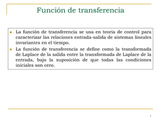 1 
Función de transferencia 
 La función de transferencia se usa en teoría de control para 
caracterizar las relaciones entrada-salida de sistemas lineales 
invariantes en el tiempo. 
 La función de transferencia se define como la transformada 
de Laplace de la salida entre la transformada de Laplace de la 
entrada, bajo la suposición de que todas las condiciones 
iniciales son cero. 
 