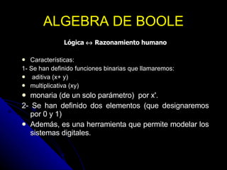 ALGEBRA DE BOOLE Lógica    Razonamiento humano Características: 1- Se han definido funciones binarias que llamaremos: aditiva (x+ y)  multiplicativa (xy) monaria (de un solo parámetro)  por x'. 2- Se han definido dos elementos (que designaremos por 0 y 1)  Además, es una herramienta que permite modelar los sistemas digitales.  