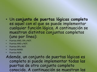 Un conjunto de puertas lógicas completo es aquel con el que se puede implementar cualquier función lógica. A continuación se muestran distintos conjuntos completos (uno por línea):Puertas AND, OR y NOT. Puertas AND y NOT. Puertas OR y NOT. Puertas NAND. Puertas NOR. Además, un conjunto de puertas lógicas es completo si puede implementar todas las puertas de otro conjunto completo conocido. A continuación se muestran las equivalencias al conjunto de puertas lógicas completas con las funciones NAND y NOR