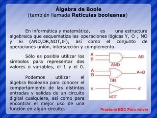 Álgebra de Boole (también llamada  Retículas booleanas )  En informática y matemática, es una estructura algebraica que esquematiza las operaciones lógicas Y, O , NO y Si (AND,OR,NOT,IF), así como el conjunto de operaciones unión, intersección y complemento. Presione ESC Para volver Sólo es posible utilizar los símbolos para representar dos valores o variables, el 1 y el 0. Podemos utilizar el álgebra Booleana para conocer el comportamiento de las distintas entradas y salidas de un circuito digital cualquiera, así como para encontrar el mejor uso de una función en algún circuito. 