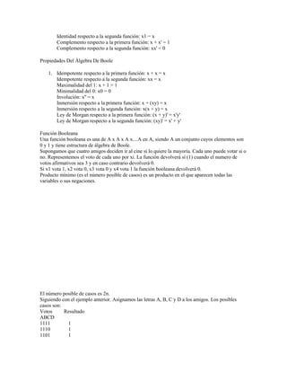 Identidad respecto a la segunda función: x1 = x
        Complemento respecto a la primera función: x + x' = 1
        Complemento respecto a la segunda función: xx' = 0

Propiedades Del Álgebra De Boole

    1. Idempotente respecto a la primera función: x + x = x
       Idempotente respecto a la segunda función: xx = x
       Maximalidad del 1: x + 1 = 1
       Minimalidad del 0: x0 = 0
       Involución: x'' = x
       Inmersión respecto a la primera función: x + (xy) = x
       Inmersión respecto a la segunda función: x(x + y) = x
       Ley de Morgan respecto a la primera función: (x + y)' = x'y'
       Ley de Morgan respecto a la segunda función: (xy)' = x' + y'

Función Booleana
Una función booleana es una de A x A x A x....A en A, siendo A un conjunto cuyos elementos son
0 y 1 y tiene estructura de álgebra de Boole.
Supongamos que cuatro amigos deciden ir al cine si lo quiere la mayoría. Cada uno puede votar si o
no. Representemos el voto de cada uno por xi. La función devolverá sí (1) cuando el numero de
votos afirmativos sea 3 y en caso contrario devolverá 0.
Si x1 vota 1, x2 vota 0, x3 vota 0 y x4 vota 1 la función booleana devolverá 0.
Producto mínimo (es el número posible de casos) es un producto en el que aparecen todas las
variables o sus negaciones.




El número posible de casos es 2n.
Siguiendo con el ejemplo anterior. Asignamos las letras A, B, C y D a los amigos. Los posibles
casos son:
Votos      Resultado
ABCD
1111         1
1110         1
1101         1
 