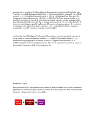 propagación) en las salidas. Desafortunadamente las computadoras requieren de la habilidad para
"recordar" el resultado de cálculos pasados. Éste es el dominio de la lógica secuencial. Una celda de
memoria es un circuito electrónico que recuerda un valor de entrada después que dicho valor ha
desaparecido. La unidad de memoria más básica es el flip-flop Set/Reset. Aunque recordar un bit
sencillo es importante, la mayoría de los sistemas de cómputo requieren recordar un grupo de bits,
ésto se logra combinando varios flip-flop en paralelo, una conexión de éste tipo recibe el nombre de
registro. A partir de aquí es posible implementar diferentes circuitos como registros de corrimiento
y contadores, éstos últimos también los conocemos como circuitos de reloj. Con los elementos
mencionados es posible construir un microprocesador completo.



mediados del siglo XX el álgebra Booleana resultó de una gran importancia práctica, importancia
que se ha ido incrementando hasta nuestros días, en el manejo de información digital (por eso
hablamos de Lógica Digital). Gracias a ella, Shannon (1930) pudo formular su teoría de la
codificación y John Von Neumann pudo enunciar el modelo de arquitectura que define la estructura
interna de los ordenadores desde la primera generación.




Compuertas Lógicas:

Las compuertas lógicas son dispositivos que operan con aquellos estados lógicos mencionados en la
página anterior y funcionan igual que una calculadora, de un lado ingresas los datos, ésta realiza una
operación, y finalmente, te muestra el resultado.
 