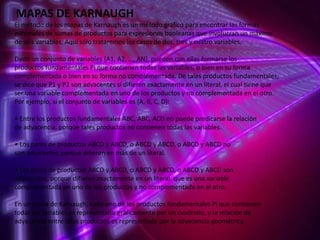 MAPAS DE KARNAUGH
El método de los mapas de Karnaugh es un método gráfico para encontrar las formas
minimales de sumas de productos para expresiones booleanas que involucran un máximo
de seis variables. Aquí sólo trataremos los casos de dos, tres y cuatro variables.
Dado un conjunto de variables {A1, A2, …, AN}, pueden con ellas formarse los
productos fundamentales Pi que contienen todas las variables, o bien en su forma
complementada o bien en su forma no complementada. De tales productos fundamentales,
se dice que P1 y P2 son adyacentes si difieren exactamente en un literal, el cual tiene que
ser una variable complementada en uno de los productos y no complementada en el otro.
Por ejemplo, si el conjunto de variables es {A, B, C, D}:
• Entre los productos fundamentales ABC, ABC, ACD no puede predicarse la relación
de adyacencia, porque tales productos no contienen todas las variables.

• Los pares de productos ABCD y ABCD, o ABCD y ABCD, o ABCD y ABCD no
son adyacentes porque difieren en más de un literal.
• Los pares de productos ABCD y ABCD, o ABCD y ABCD, o ABCD y ABCD son
adyacentes, porque difieren exactamente en un literal, que es una variable
complementada en uno de los productos y no complementada en el otro.
En un mapa de Karnaugh, cada uno de los productos fundamentales Pi que contienen
todas las variables es representado gráficamente por un cuadrado, y la relación de
adyacencia entre tales productos es representada por la adyacencia geométrica.

 