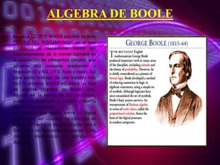 ALGEBRA DE BOOLE
En 1854 GEORGE BOOLE escribió su libro
“TEORIA DEL PENSAMIENTO” en el que
estableció el mecanismo básico del
funcionamiento de la mente humana es
la asociación de elementos simples que
adoptan dos posturas aceptación y
negación (SI y NO, 1 Y 0, Todo y nada). Así
para poder trabajar de una manera más
fácil lo anterior, BOOLE establece un tipo
de algebra (Algebra de Boole) que,
basado en la teoría de los conjuntos,
puede ser empleada al análisis y diseño
de circuitos digitales.
La relación que existe entre la lógica
booleana y los sistemas de cómputo es
fuerte, de hecho se da una relación uno a
uno entre las funciones booleanas y los
circuitos electrónicos de compuertas
digitales.

 