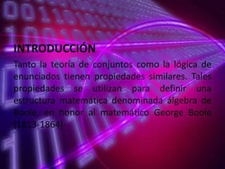 INTRODUCCIÓN
Tanto la teoría de conjuntos como la lógica de
enunciados tienen propiedades similares. Tales
propiedades se utilizan para definir una
estructura matemática denominada álgebra de
Boole, en honor al matemático George Boole
(1813-1864)

 