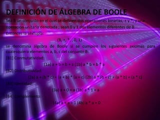 DEFINICIÓN DE ÁLGEBRA DE BOOLE
Sea B un conjunto en el cual se definen dos operaciones binarias, + y *, y una
operación unitaria denotada ; sean 0 y 1 dos elementos diferentes de B.
Entonces la séxtupla:
〈B, +, *, , 0, 1〉
se denomina álgebra de Boole si se cumplen los siguientes axiomas para
cualesquiera elementos a, b, c del conjunto B:
[B1] Conmutatividad:
(1a) a + b = b + a (1b) a * b = b * a
[B2] Distributividad:
(2a) a + (b * c) = (a + b) * (a + c) (2b) a * (b + c) = (a * b) + (a * c)
[B3] Identidad:
(3a) a + 0 = a (3b) a * 1 = a
[B4] Complemento:
(4a) a + a = 1 (4b) a * a = 0

 